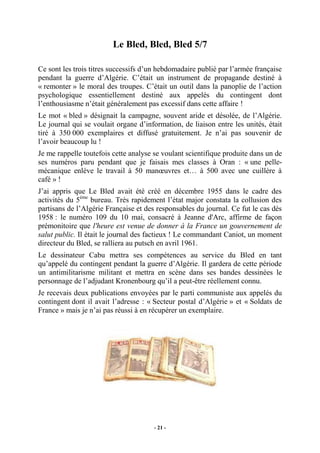 Le Bled, Bled, Bled 5/7
Ce sont les trois titres successifs d’un hebdomadaire publié par l’armée française
pendant la guerre d’Algérie. C’était un instrument de propagande destiné à
« remonter » le moral des troupes. C’était un outil dans la panoplie de l’action
psychologique essentiellement destiné aux appelés du contingent dont
l’enthousiasme n’était généralement pas excessif dans cette affaire !
Le mot « bled » désignait la campagne, souvent aride et désolée, de l’Algérie.
Le journal qui se voulait organe d’information, de liaison entre les unités, était
tiré à 350 000 exemplaires et diffusé gratuitement. Je n’ai pas souvenir de
l’avoir beaucoup lu !
Je me rappelle toutefois cette analyse se voulant scientifique produite dans un de
ses numéros paru pendant que je faisais mes classes à Oran : « une pellemécanique enlève le travail à 50 manœuvres et… à 500 avec une cuillère à
café » !
J’ai appris que Le Bled avait été créé en décembre 1955 dans le cadre des
activités du 5ème bureau. Très rapidement l’état major constata la collusion des
partisans de l’Algérie Française et des responsables du journal. Ce fut le cas dès
1958 : le numéro 109 du 10 mai, consacré à Jeanne d'Arc, affirme de façon
prémonitoire que l'heure est venue de donner à la France un gouvernement de
salut public. Il était le journal des factieux ! Le commandant Caniot, un moment
directeur du Bled, se ralliera au putsch en avril 1961.
Le dessinateur Cabu mettra ses compétences au service du Bled en tant
qu’appelé du contingent pendant la guerre d’Algérie. Il gardera de cette période
un antimilitarisme militant et mettra en scène dans ses bandes dessinées le
personnage de l’adjudant Kronenbourg qu’il a peut-être réellement connu.
Je recevais deux publications envoyées par le parti communiste aux appelés du
contingent dont il avait l’adresse : « Secteur postal d’Algérie » et « Soldats de
France » mais je n’ai pas réussi à en récupérer un exemplaire.

- 21 -

 