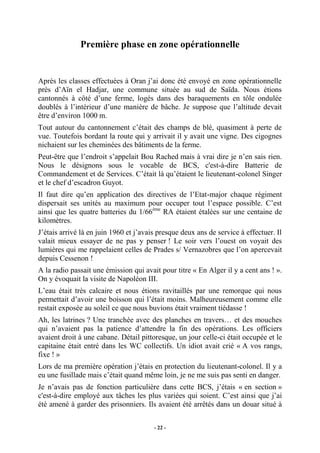 Première phase en zone opérationnelle

Après les classes effectuées à Oran j’ai donc été envoyé en zone opérationnelle
près d’Aïn el Hadjar, une commune située au sud de Saïda. Nous étions
cantonnés à côté d’une ferme, logés dans des baraquements en tôle ondulée
doublés à l’intérieur d’une manière de bâche. Je suppose que l’altitude devait
être d’environ 1000 m.
Tout autour du cantonnement c’était des champs de blé, quasiment à perte de
vue. Toutefois bordant la route qui y arrivait il y avait une vigne. Des cigognes
nichaient sur les cheminées des bâtiments de la ferme.
Peut-être que l’endroit s’appelait Bou Rached mais à vrai dire je n’en sais rien.
Nous le désignons sous le vocable de BCS, c'est-à-dire Batterie de
Commandement et de Services. C’était là qu’étaient le lieutenant-colonel Singer
et le chef d’escadron Guyot.
Il faut dire qu’en application des directives de l’Etat-major chaque régiment
dispersait ses unités au maximum pour occuper tout l’espace possible. C’est
ainsi que les quatre batteries du 1/66ème RA étaient étalées sur une centaine de
kilomètres.
J’étais arrivé là en juin 1960 et j’avais presque deux ans de service à effectuer. Il
valait mieux essayer de ne pas y penser ! Le soir vers l’ouest on voyait des
lumières qui me rappelaient celles de Prades s/ Vernazobres que l’on apercevait
depuis Cessenon !
A la radio passait une émission qui avait pour titre « En Alger il y a cent ans ! ».
On y évoquait la visite de Napoléon III.
L’eau était très calcaire et nous étions ravitaillés par une remorque qui nous
permettait d’avoir une boisson qui l’était moins. Malheureusement comme elle
restait exposée au soleil ce que nous buvions était vraiment tiédasse !
Ah, les latrines ? Une tranchée avec des planches en travers… et des mouches
qui n’avaient pas la patience d’attendre la fin des opérations. Les officiers
avaient droit à une cabane. Détail pittoresque, un jour celle-ci était occupée et le
capitaine était entré dans les WC collectifs. Un idiot avait crié « A vos rangs,
fixe ! »
Lors de ma première opération j’étais en protection du lieutenant-colonel. Il y a
eu une fusillade mais c’était quand même loin, je ne me suis pas senti en danger.
Je n’avais pas de fonction particulière dans cette BCS, j’étais « en section »
c'est-à-dire employé aux tâches les plus variées qui soient. C’est ainsi que j’ai
été amené à garder des prisonniers. Ils avaient été arrêtés dans un douar situé à
- 22 -

 