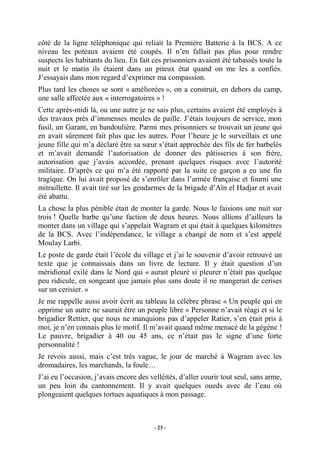 côté de la ligne téléphonique qui reliait la Première Batterie à la BCS. A ce
niveau les poteaux avaient été coupés. Il n’en fallait pas plus pour rendre
suspects les habitants du lieu. En fait ces prisonniers avaient été tabassés toute la
nuit et le matin ils étaient dans un piteux état quand on me les a confiés.
J’essayais dans mon regard d’exprimer ma compassion.
Plus tard les choses se sont « améliorées », on a construit, en dehors du camp,
une salle affectée aux « interrogatoires » !
Cette après-midi là, ou une autre je ne sais plus, certains avaient été employés à
des travaux près d’immenses meules de paille. J’étais toujours de service, mon
fusil, un Garant, en bandoulière. Parmi mes prisonniers se trouvait un jeune qui
en avait sûrement fait plus que les autres. Pour l’heure je le surveillais et une
jeune fille qui m’a déclaré être sa sœur s’était approchée des fils de fer barbelés
et m’avait demandé l’autorisation de donner des pâtisseries à son frère,
autorisation que j’avais accordée, prenant quelques risques avec l’autorité
militaire. D’après ce qui m’a été rapporté par la suite ce garçon a eu une fin
tragique. On lui avait proposé de s’enrôler dans l’armée française et fourni une
mitraillette. Il avait tiré sur les gendarmes de la brigade d’Aïn el Hadjar et avait
été abattu.
La chose la plus pénible était de monter la garde. Nous le faisions une nuit sur
trois ! Quelle barbe qu’une faction de deux heures. Nous allions d’ailleurs la
monter dans un village qui s’appelait Wagram et qui était à quelques kilomètres
de la BCS. Avec l’indépendance, le village a changé de nom et s’est appelé
Moulay Larbi.
Le poste de garde était l’école du village et j’ai le souvenir d’avoir retrouvé un
texte que je connaissais dans un livre de lecture. Il y était question d’un
méridional exilé dans le Nord qui « aurait pleuré si pleurer n’était pas quelque
peu ridicule, en songeant que jamais plus sans doute il ne mangerait de cerises
sur un cerisier. »
Je me rappelle aussi avoir écrit au tableau la célèbre phrase « Un peuple qui en
opprime un autre ne saurait être un peuple libre » Personne n’avait réagi et si le
brigadier Rettier, que nous ne manquions pas d’appeler Ratier, s’en était pris à
moi, je n’en connais plus le motif. Il m’avait quand même menacé de la gégène !
Le pauvre, brigadier à 40 ou 45 ans, ce n’était pas le signe d’une forte
personnalité !
Je revois aussi, mais c’est très vague, le jour de marché à Wagram avec les
dromadaires, les marchands, la foule…
J’ai eu l’occasion, j’avais encore des velléités, d’aller courir tout seul, sans arme,
un peu loin du cantonnement. Il y avait quelques oueds avec de l’eau où
plongeaient quelques tortues aquatiques à mon passage.

- 23 -

 