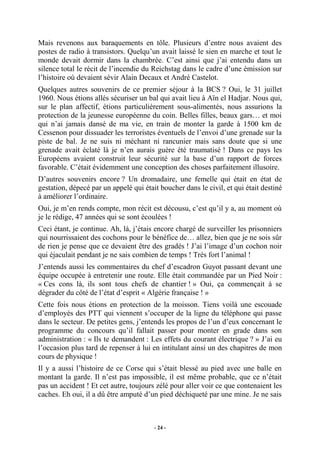 Mais revenons aux baraquements en tôle. Plusieurs d’entre nous avaient des
postes de radio à transistors. Quelqu’un avait laissé le sien en marche et tout le
monde devait dormir dans la chambrée. C’est ainsi que j’ai entendu dans un
silence total le récit de l’incendie du Reichstag dans le cadre d’une émission sur
l’histoire où devaient sévir Alain Decaux et André Castelot.
Quelques autres souvenirs de ce premier séjour à la BCS ? Oui, le 31 juillet
1960. Nous étions allés sécuriser un bal qui avait lieu à Aïn el Hadjar. Nous qui,
sur le plan affectif, étions particulièrement sous-alimentés, nous assurions la
protection de la jeunesse européenne du coin. Belles filles, beaux gars… et moi
qui n’ai jamais dansé de ma vie, en train de monter la garde à 1500 km de
Cessenon pour dissuader les terroristes éventuels de l’envoi d’une grenade sur la
piste de bal. Je ne suis ni méchant ni rancunier mais sans doute que si une
grenade avait éclaté là je n’en aurais guère été traumatisé ! Dans ce pays les
Européens avaient construit leur sécurité sur la base d’un rapport de forces
favorable. C’était évidemment une conception des choses parfaitement illusoire.
D’autres souvenirs encore ? Un dromadaire, une femelle qui était en état de
gestation, dépecé par un appelé qui était boucher dans le civil, et qui était destiné
à améliorer l’ordinaire.
Oui, je m’en rends compte, mon récit est décousu, c’est qu’il y a, au moment où
je le rédige, 47 années qui se sont écoulées !
Ceci étant, je continue. Ah, là, j’étais encore chargé de surveiller les prisonniers
qui nourrissaient des cochons pour le bénéfice de… allez, bien que je ne sois sûr
de rien je pense que ce devaient être des gradés ! J’ai l’image d’un cochon noir
qui éjaculait pendant je ne sais combien de temps ! Très fort l’animal !
J’entends aussi les commentaires du chef d’escadron Guyot passant devant une
équipe occupée à entretenir une route. Elle était commandée par un Pied Noir :
« Ces cons là, ils sont tous chefs de chantier ! » Oui, ça commençait à se
dégrader du côté de l’état d’esprit « Algérie française ! »
Cette fois nous étions en protection de la moisson. Tiens voilà une escouade
d’employés des PTT qui viennent s’occuper de la ligne du téléphone qui passe
dans le secteur. De petites gens, j’entends les propos de l’un d’eux concernant le
programme du concours qu’il fallait passer pour monter en grade dans son
administration : « Ils te demandent : Les effets du courant électrique ? » J’ai eu
l’occasion plus tard de repenser à lui en intitulant ainsi un des chapitres de mon
cours de physique !
Il y a aussi l’histoire de ce Corse qui s’était blessé au pied avec une balle en
montant la garde. Il n’est pas impossible, il est même probable, que ce n’était
pas un accident ! Et cet autre, toujours zélé pour aller voir ce que contenaient les
caches. Eh oui, il a dû être amputé d’un pied déchiqueté par une mine. Je ne sais

- 24 -

 
