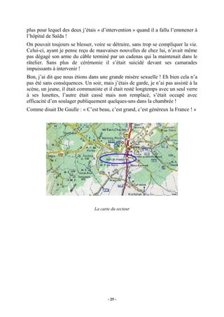plus pour lequel des deux j’étais « d’intervention » quand il a fallu l’emmener à
l’hôpital de Saïda !
On pouvait toujours se blesser, voire se détruire, sans trop se compliquer la vie.
Celui-ci, ayant je pense reçu de mauvaises nouvelles de chez lui, n’avait même
pas dégagé son arme du câble terminé par un cadenas qui la maintenait dans le
râtelier. Sans plus de cérémonie il s’était suicidé devant ses camarades
impuissants à intervenir !
Bon, j’ai dit que nous étions dans une grande misère sexuelle ! Eh bien cela n’a
pas été sans conséquences. Un soir, mais j’étais de garde, je n’ai pas assisté à la
scène, un jeune, il était communiste et il était resté longtemps avec un seul verre
à ses lunettes, l’autre était cassé mais non remplacé, s’était occupé avec
efficacité d’en soulager publiquement quelques-uns dans la chambrée !
Comme disait De Gaulle : « C’est beau, c’est grand, c’est généreux la France ! »

La carte du secteur

- 25 -

 