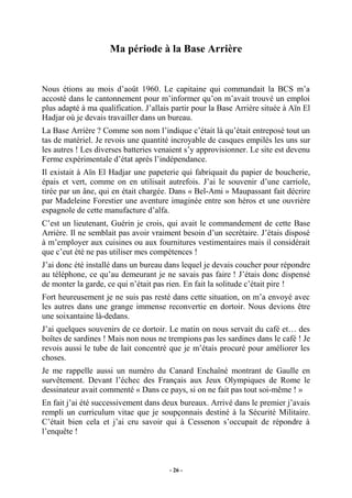 Ma période à la Base Arrière

Nous étions au mois d’août 1960. Le capitaine qui commandait la BCS m’a
accosté dans le cantonnement pour m’informer qu’on m’avait trouvé un emploi
plus adapté à ma qualification. J’allais partir pour la Base Arrière située à Aïn El
Hadjar où je devais travailler dans un bureau.
La Base Arrière ? Comme son nom l’indique c’était là qu’était entreposé tout un
tas de matériel. Je revois une quantité incroyable de casques empilés les uns sur
les autres ! Les diverses batteries venaient s’y approvisionner. Le site est devenu
Ferme expérimentale d’état après l’indépendance.
Il existait à Aïn El Hadjar une papeterie qui fabriquait du papier de boucherie,
épais et vert, comme on en utilisait autrefois. J’ai le souvenir d’une carriole,
tirée par un âne, qui en était chargée. Dans « Bel-Ami » Maupassant fait décrire
par Madeleine Forestier une aventure imaginée entre son héros et une ouvrière
espagnole de cette manufacture d’alfa.
C’est un lieutenant, Guérin je crois, qui avait le commandement de cette Base
Arrière. Il ne semblait pas avoir vraiment besoin d’un secrétaire. J’étais disposé
à m’employer aux cuisines ou aux fournitures vestimentaires mais il considérait
que c’eut été ne pas utiliser mes compétences !
J’ai donc été installé dans un bureau dans lequel je devais coucher pour répondre
au téléphone, ce qu’au demeurant je ne savais pas faire ! J’étais donc dispensé
de monter la garde, ce qui n’était pas rien. En fait la solitude c’était pire !
Fort heureusement je ne suis pas resté dans cette situation, on m’a envoyé avec
les autres dans une grange immense reconvertie en dortoir. Nous devions être
une soixantaine là-dedans.
J’ai quelques souvenirs de ce dortoir. Le matin on nous servait du café et… des
boîtes de sardines ! Mais non nous ne trempions pas les sardines dans le café ! Je
revois aussi le tube de lait concentré que je m’étais procuré pour améliorer les
choses.
Je me rappelle aussi un numéro du Canard Enchaîné montrant de Gaulle en
survêtement. Devant l’échec des Français aux Jeux Olympiques de Rome le
dessinateur avait commenté « Dans ce pays, si on ne fait pas tout soi-même ! »
En fait j’ai été successivement dans deux bureaux. Arrivé dans le premier j’avais
rempli un curriculum vitae que je soupçonnais destiné à la Sécurité Militaire.
C’était bien cela et j’ai cru savoir qui à Cessenon s’occupait de répondre à
l’enquête !

- 26 -

 