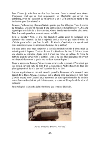 Pour l’heure je suis dans un des deux bureaux. Dans le second sans doute.
L’adjudant chef qui en était responsable, un Maghrébin qui devait être
complexé, avait eu l’occasion de m’agresser d’un « Ce n’est pas la peine d’être
instituteur pour être si con ! »
Ben oui, j’ai beaucoup plus souffert des gradés que des fellaghas. Tiens à propos
de fellaghas. Un jour le passage d’une katiba (une compagnie) de l’ALN a été
signalé pas très loin de la Base Arrière. Grand branle-bas de combat chez nous.
Tout le monde prend son arme et sus aux rebelles.
Tout le monde ? Non, je n’ai pas bronché ! Après coup le lieutenant m’a
demandé des comptes. Je lui ai répondu que je n’avais pas reçu d’ordre. Je
n’allais quand même pas faire du zèle ! Et si cela n’avait dépendu que de moi
nous aurions présenté les armes aux hommes de la katiba !
Un autre ennui avec mes supérieurs a lieu un dimanche en fin d’après-midi. Je
suis de garde à la porte d’entrée. Je suis à la fin de ma faction, il doit me rester
une dizaine de minutes. Après moi il n’est pas prévu de relève. Je ferme la
barrière et je me dirige vers le dortoir. Hélas je ne sais plus quel gradé m’a vu et
m’a imposé de monter la garde une ou deux heures de plus !
Dans le deuxième bureau j’ai accès aux archives du régiment. C’est ainsi que
j’ai trouvé sur une fiche le nom d’un Cessenonais : André Ibanez de deux ans
plus âgé que moi. Je n’ai pas eu l’occasion de le lui dire.
Aucune explication ne m’a été donnée quand le lieutenant m’a annoncé mon
départ de la Base Arrière. Je prenais sur-le-champ mon paquetage et mon fusil
(j’avais encore mon Garand) et je remontais en zone opérationnelle. Je me suis
naturellement douté de ce qui était en cause, le retour de l’enquête de la sécurité
militaire !
Je n’étais plus là quand a éclaté le drame que je relate plus loin.

Une vue de la Base Arrière ? Peut-être !
- 27 -

 