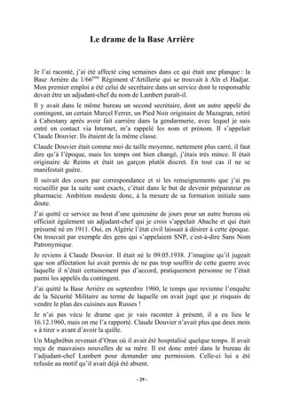 Le drame de la Base Arrière

Je l’ai raconté, j’ai été affecté cinq semaines dans ce qui était une planque : la
Base Arrière du 1/66ème Régiment d’Artillerie qui se trouvait à Aïn el Hadjar.
Mon premier emploi a été celui de secrétaire dans un service dont le responsable
devait être un adjudant-chef du nom de Lambert paraît-il.
Il y avait dans le même bureau un second secrétaire, dont un autre appelé du
contingent, un certain Marcel Ferrer, un Pied Noir originaire de Mazagran, retiré
à Cabestany après avoir fait carrière dans la gendarmerie, avec lequel je suis
entré en contact via Internet, m’a rappelé les nom et prénom. Il s’appelait
Claude Douvier. Ils étaient de la même classe.
Claude Douvier était comme moi de taille moyenne, nettement plus carré, il faut
dire qu’à l’époque, mais les temps ont bien changé, j’étais très mince. Il était
originaire de Reims et était un garçon plutôt discret. En tout cas il ne se
manifestait guère.
Il suivait des cours par correspondance et si les renseignements que j’ai pu
recueillir par la suite sont exacts, c’était dans le but de devenir préparateur en
pharmacie. Ambition modeste donc, à la mesure de sa formation initiale sans
doute.
J’ai quitté ce service au bout d’une quinzaine de jours pour un autre bureau où
officiait également un adjudant-chef qui je crois s’appelait Abache et qui était
présumé né en 1911. Oui, en Algérie l’état civil laissait à désirer à cette époque.
On trouvait par exemple des gens qui s’appelaient SNP, c'est-à-dire Sans Nom
Patronymique.
Je reviens à Claude Douvier. Il était né le 09.05.1938. J’imagine qu’il jugeait
que son affectation lui avait permis de ne pas trop souffrir de cette guerre avec
laquelle il n’était certainement pas d’accord, pratiquement personne ne l’était
parmi les appelés du contingent.
J’ai quitté la Base Arrière en septembre 1960, le temps que revienne l’enquête
de la Sécurité Militaire au terme de laquelle on avait jugé que je risquais de
vendre le plan des cuisines aux Russes !
Je n’ai pas vécu le drame que je vais raconter à présent, il a eu lieu le
16.12.1960, mais on me l’a rapporté. Claude Douvier n’avait plus que deux mois
« à tirer » avant d’avoir la quille.
Un Maghrébin revenait d’Oran où il avait été hospitalisé quelque temps. Il avait
reçu de mauvaises nouvelles de sa mère. Il est donc entré dans le bureau de
l’adjudant-chef Lambert pour demander une permission. Celle-ci lui a été
refusée au motif qu’il avait déjà été absent.
- 29 -

 
