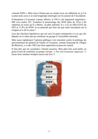 voteront NON ». Mais nous n’étions pas en contact avec ses adhérents et, je l’ai
su plus tard, ceux-ci se sont longtemps interrogés sur les auteurs de l’inscription.
Evidemment à Cessenon comme ailleurs, le OUI a été largement majoritaire :
680 voix contre 323. Toutefois le pourcentage des NON (plus de 32%) a été
supérieur au score qu’il a obtenu au plan national. Il y a eu en effet 82,6% de
OUI et 17,4% de NON. Je ne prétends pas bien sûr que notre inscription sur le
rempart en a été la cause !
Lors des élections législatives qui ont suivi le parti communiste n’a eu que dix
députés et n’a donc pas pu constituer un groupe à l’assemblée nationale.
Mais assez rapidement l’opinion publique s’est retournée contre la politique du
gouvernement du général de Gaulle et Cessenon, comme beaucoup de villages
du Biterrois, a vu dès 1962 une forte opposition au pouvoir central.
Il faut dire que les socialistes s’étaient ressaisis. Mon père leur avait prêté, en
guise d’acte de contrition, le propos suivant : « Nos sem tornarmai engarçats ! »
(nous nous sommes trompés encore une fois !)

-3-

 