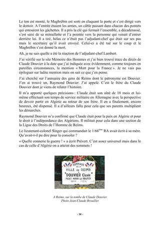 Le ton est monté, le Maghrébin est sorti en claquant la porte et s’est dirigé vers
le dortoir. A l’entrée étaient les armes, un câble passant dans chacun des pontets
qui entourent les gâchettes. Il a pris la clé qui fermait l’ensemble, a décadenassé,
s’est saisi de sa mitraillette et l’a pointée vers la personne qui venait d’entrer
derrière lui. Il a tiré, hélas ce n’était pas l’adjudant-chef qui était sur ses pas
mais le secrétaire qu’il avait envoyé. Celui-ci a été tué sur le coup et le
Maghrébin s’est donné la mort.
Ah, je ne sais quelle a été la réaction de l’adjudant-chef Lambert.
J’ai vérifié sur le site Mémoire des Hommes et j’ai bien trouvé trace du décès de
Claude Douvier à la date que j’ai indiquée avec évidemment, comme toujours en
pareilles circonstances, la mention « Mort pour la France ». Je ne vais pas
épiloguer sur ladite mention mais on sait ce que j’en pense.
J’ai cherché sur l’annuaire des gens de Reims dont le patronyme est Douvier.
J’en ai trouvé un, Raymond Douvier. J’ai appelé. C’est le frère du Claude
Douvier dont je viens de relater l’histoire.
Il m’a apporté quelques précisions : Claude était son aîné de 18 mois et luimême effectuait son temps de service militaire en Allemagne avec la perspective
de devoir partir en Algérie au retour de son frère. Il en a finalement, encore
heureux, été dispensé. Il a d’ailleurs fallu pour cela que ses parents multiplient
les démarches.
Raymond Douvier m’a confirmé que Claude était pour la paix en Algérie et pour
le droit à l’indépendance des Algériens. Il militait pour cela dans une section de
la Ligue des Droits de l’Homme de Reims.
Le lieutenant-colonel Singer qui commandait le 1/66ème RA avait écrit à sa mère.
Qu’avait-t-il pu dire pour la consoler ?
« Quelle connerie la guerre ! » a écrit Prévert. C’est assez universel mais dans le
cas de celle d’Algérie on a atteint des sommets !

A Reims, sur la tombe de Claude Douvier
Photo Jean-Claude Brouiller

- 30 -

 