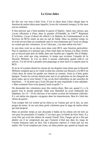 Le Gros Jules
En fait son vrai nom c’était Vern. C’est le chien dont j’étais chargé dans la
fonction de maître-chien pour laquelle j’avais été volontaire lorsque j’ai fait mon
service militaire.
Il faut préciser que c’était pendant la guerre d’Algérie. Après mes classes, que
j’avais effectuées à Oran, dans le quartier d’Eckmühl, au 1/66 ème Régiment
d’Artillerie, j’avais d’abord été affecté à la Batterie de Commandement et de
Services (la BCS) située un peu au sud de Saïda. Dans un premier temps on
m’avait envoyé dans un commando mais le sous-lieutenant qui l’avait en charge
ne voulait que des volontaires. Je ne l’étais pas, j’en étais même très loin !
Je suis donc resté un ou deux mois dans cette BCS, sans fonction particulière.
Puis le capitaine m’a annoncé que j’étais muté dans un bureau à la Base Arrière
qui se trouvait plus près de Saïda, dans une localité qui s’appelle Aïn el Hadjar.
Je n’y suis resté que cinq semaines, le temps que revienne l’enquête de la
Sécurité Militaire. Je n’ai eu droit à aucune explication quand celle-ci est
arrivée. J’ai été invité à prendre mon paquetage et mon fusil et à repartir pour la
BCS.
Si on ne m’a jamais donné les raisons de ma disgrâce (sans doute que la Sécurité
Militaire craignait que je ne vende le plan des cuisines aux Russes), à la BCS où
j’étais donc de retour les gradés eux étaient au courant. Aussi je n’étais guère
épargné. Toutes les corvées étaient pour moi et en opération on me chargeait du
poste radio, qui je crois faisait 11 kg, ou du fusil mitrailleur ou des sacoches de
munitions… A tel point que j’avais fait part de mon inquiétude à mon adjudant.
« Mais comment ferez-vous quand j’aurai la quille ? »
On demandait des volontaires pour être maître-chien. Ben oui, quand il y a la
guerre tout le monde participe. Déjà sous Hannibal on avait embauché des
éléphants. En 14 – 18 les chevaux et les mulets avaient été fortement sollicités.
Il y eut même des pigeons voyageurs dans les transmissions. Bon là c’était des
chiens de guerre.
Tout compte fait j’ai estimé qu’un chien je ne l’aurais pas sur le dos, au sens
propre du terme. Je me suis donc porté volontaire pour le stage de maître-chien
qui était proposé.
Dans un premier temps je suis descendu à Saïda où les chiens ont été tirés au
sort pour les postulants à l’emploi. C’est ainsi que j’ai hérité de Gros Jules. Il y
avait Zito qui avait des allures de renard, Emolf, Faro, Fangio qu’on a fini par
abattre car il ne comprenait pas que l’ennemi n’était pas dans les rangs de
l’armée française mais en face. Oui à plusieurs reprises il s’était jeté sur son
maître. On l’avait remplacé par Azno, un chien pisteur qui, quand on traçait une

- 31 -

 
