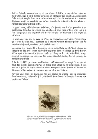 J’ai un épisode amusant sur un de ces séjours à Saïda. Je prenais les pattes de
mon Gros Jules et je le mimais dirigeant un orchestre qui jouait La Marseillaise.
Cela n’avait pas plu à un autre maître-chien qui m’avait menacé de son arme en
déclarant qu’il ne voudrait pas qu’on « souille la mémoire de son chien » !
J’imagine qu’il avait un peu bu.
Le gros Jules, officiellement éclaireur, n’a jamais eu à s’en prendre à un
quelconque fellagha, du moins tant qu’il a été sous mes ordres. Une fois il a
failli empoigner un adjudant qui l’avait surpris en tournant à un angle de
bâtiment.
Le seul souci que j’ai eu avec lui c’est, au cours d’une opération, l’accrochage
qu’il avait eu avec Zito, l’éclaireur de la section voisine. En les séparant j’ai été
mordu mais je n’ai jamais su par lequel des deux !
Une autre fois j’avais dû le frapper avec ma mitraillette car il s’était attaqué au
jarret d’un âne lors d’une patrouille nocturne dans le village de Bou Ktoub.
Même qu’à cette occasion j’avais perdu un chargeur de cette mitraillette ce qui
n’aurait pas manqué de me créer des ennuis si un habitant ne l’avait ramenée au
bordj le lendemain !
A la fin de 1961, peut-être au début de 1962 mon unité a changé de secteur et,
pour des raisons administratives je pense, mon chien ne m’a pas suivi. Il faut
dire qu’à partir de cette période l’armée française faisait penser au poème de
Rimbaud « Bateau ivre ». Nous nagions en plein surréalisme.
J’avoue que nous ne risquions pas de gagner la guerre tant je manquais
d’enthousiasme, mais enfin j’ai contribué à faire flotter le drapeau français aux
confins du Sahara !

Là c’est sur le plateau de Mazagran en novembre 1960.
J’avais mis un bracelet-montre à la patte du Gros Jules
Photo Paul Malaurie

- 33 -

 