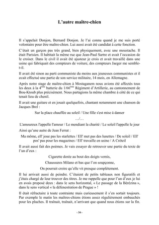 L’autre maître-chien

Il s’appelait Donjon, Bernard Donjon. Je l’ai connu quand je me suis porté
volontaire pour être maître-chien. Lui aussi avait été candidat à cette fonction.
C’était un garçon pas très grand, bien physiquement, avec une moustache. Il
était Parisien. Il habitait la même rue que Jean-Paul Sartre et avait l’occasion de
le croiser. Dans le civil il avait été ajusteur je crois et avait travaillé dans une
usine qui fabriquait des compteurs de voiture, des compteurs Jaeger me semblet-il.
Il avait été sinon au parti communiste du moins aux jeunesses communistes et il
avait effectué une partie de son service militaire, 14 mois, en Allemagne.
Après notre stage de maître-chien à Mostaganem nous avions été affectés tous
les deux à la 4ème batterie du 1/66ème Régiment d’Artillerie, au cantonnement de
Bou-Ktoub plus précisément. Nous partagions la même chambre à côté de ce qui
tenait lieu de chenil.
Il avait une guitare et en jouait quelquefois, chantant notamment une chanson de
Jacques Brel :
Sur la place chauffée au soleil / Une fille s'est mise à danser
…/…
L'amoureux l'appelle l'amour / Le mendiant la charité / Le soleil l'appelle le jour
Ainsi qu’une autre de Jean Ferrat :
Ma môme, ell' joue pas les starlettes / Ell' met pas des lunettes / De soleil / Ell'
pos' pas pour les magazines / Ell' travaille en usine / A Créteil
Il avait aussi fait des poèmes. Je vais essayer de retrouver une partie du texte de
l’un d’eux :
Cigarette dorée au bout des doigts vernis,
Chaussures Milano et bas que l’on soupçonne,
On pourrait croire qu’elle vit presque complètement.
Il lui arrivait aussi de peindre. C’étaient de petits tableaux non figuratifs et
j’étais chargé de leur trouver des titres. Je me rappelle que pour l’un d’eux je lui
en avais proposé deux : dans le sens horizontal, « Le passage de la Bérézina »,
dans le sens vertical « la défenestration de Prague » !
Il était réfractaire à toute contrainte mais curieusement il s’en sortait toujours.
Par exemple le matin les maîtres-chiens étions assez régulièrement embauchés
pour les pluches. Il traînait, traînait, n’arrivant que quand nous étions sur la fin.
- 34 -

 