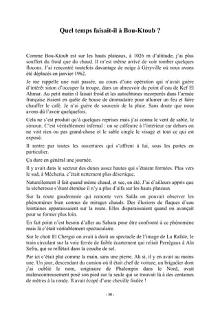 Quel temps faisait-il à Bou-Ktoub ?

Comme Bou-Ktoub est sur les hauts plateaux, à 1026 m d’altitude, j’ai plus
souffert du froid que du chaud. Il m’est même arrivé de voir tomber quelques
flocons. J’ai rencontré toutefois davantage de neige à Géryville où nous avons
été déplacés en janvier 1962.
Je me rappelle une nuit passée, au cours d’une opération qui n’avait guère
d’intérêt sinon d’occuper la troupe, dans un abreuvoir du point d’eau de Kef El
Ahmar. Au petit matin il faisait froid et les autochtones incorporés dans l’armée
française étaient en quête de bouse de dromadaire pour allumer un feu et faire
chauffer le café. Je n’ai guère de souvenir de la pluie. Sans doute que nous
avons dû l’avoir quelquefois.
Cela ne s’est produit qu’à quelques reprises mais j’ai connu le vent de sable, le
simoun. C’est véritablement infernal : on se calfeutre à l’intérieur car dehors on
ne voit rien ou pas grand-chose et le sable cingle le visage et tout ce qui est
exposé.
Il rentre par toutes les ouvertures qui s’offrent à lui, sous les portes en
particulier.
Ça dure en général une journée.
Il y avait dans le secteur des dunes assez hautes qui s’étaient formées. Plus vers
le sud, à Mécheria, c’était nettement plus désertique.
Naturellement il fait quand même chaud, et sec, en été. J’ai d’ailleurs appris que
la sécheresse s’étant étendue il n’y a plus d’alfa sur les hauts plateaux
Sur la route goudronnée qui remonte vers Saïda on pouvait observer les
phénomènes bien connus de mirages chauds. Des illusions de flaques d’eau
lointaines apparaissaient sur la route. Elles disparaissaient quand on avançait
pour se former plus loin.
En fait point n’est besoin d’aller au Sahara pour être confronté à ce phénomène
mais là c’était véritablement spectaculaire.
Sur le chott El Chergui on avait à droit au spectacle de l’image de La Rafale, le
train circulant sur la voie ferrée de faible écartement qui reliait Perrégaux à Aïn
Sefra, qui se reflétait dans la couche de sel.
Par ici c’était plat comme la main, sans une pierre. Ah si, il y en avait au moins
une. Un jour, descendant du camion où il était chef de voiture, un brigadier dont
j’ai oublié le nom, originaire de Phalempin dans le Nord, avait
malencontreusement posé son pied sur la seule qui se trouvait là à des centaines
de mètres à la ronde. Il avait écopé d’une cheville foulée !
- 38 -

 