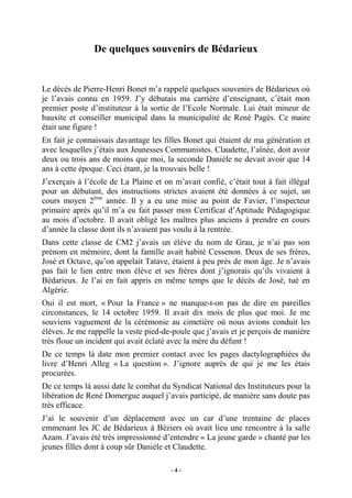 De quelques souvenirs de Bédarieux

Le décès de Pierre-Henri Bonet m’a rappelé quelques souvenirs de Bédarieux où
je l’avais connu en 1959. J’y débutais ma carrière d’enseignant, c’était mon
premier poste d’instituteur à la sortie de l’Ecole Normale. Lui était mineur de
bauxite et conseiller municipal dans la municipalité de René Pagès. Ce maire
était une figure !
En fait je connaissais davantage les filles Bonet qui étaient de ma génération et
avec lesquelles j’étais aux Jeunesses Communistes. Claudette, l’aînée, doit avoir
deux ou trois ans de moins que moi, la seconde Danièle ne devait avoir que 14
ans à cette époque. Ceci étant, je la trouvais belle !
J’exerçais à l’école de La Plaine et on m’avait confié, c’était tout à fait illégal
pour un débutant, des instructions strictes avaient été données à ce sujet, un
cours moyen 2ème année. Il y a eu une mise au point de Favier, l’inspecteur
primaire après qu’il m’a eu fait passer mon Certificat d’Aptitude Pédagogique
au mois d’octobre. Il avait obligé les maîtres plus anciens à prendre en cours
d’année la classe dont ils n’avaient pas voulu à la rentrée.
Dans cette classe de CM2 j’avais un élève du nom de Grau, je n’ai pas son
prénom en mémoire, dont la famille avait habité Cessenon. Deux de ses frères,
José et Octave, qu’on appelait Tatave, étaient à peu près de mon âge. Je n’avais
pas fait le lien entre mon élève et ses frères dont j’ignorais qu’ils vivaient à
Bédarieux. Je l’ai en fait appris en même temps que le décès de José, tué en
Algérie.
Oui il est mort, « Pour la France » ne manque-t-on pas de dire en pareilles
circonstances, le 14 octobre 1959. Il avait dix mois de plus que moi. Je me
souviens vaguement de la cérémonie au cimetière où nous avions conduit les
élèves. Je me rappelle la veste pied-de-poule que j’avais et je perçois de manière
très floue un incident qui avait éclaté avec la mère du défunt !
De ce temps là date mon premier contact avec les pages dactylographiées du
livre d’Henri Alleg « La question ». J’ignore auprès de qui je me les étais
procurées.
De ce temps là aussi date le combat du Syndicat National des Instituteurs pour la
libération de René Domergue auquel j’avais participé, de manière sans doute pas
très efficace.
J’ai le souvenir d’un déplacement avec un car d’une trentaine de places
emmenant les JC de Bédarieux à Béziers où avait lieu une rencontre à la salle
Azam. J’avais été très impressionné d’entendre « La jeune garde » chanté par les
jeunes filles dont à coup sûr Danièle et Claudette.
-4-

 