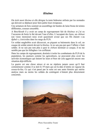 Khaïma
On écrit aussi kheima et elle désigne la tente bédouine utilisée par les nomades
qui doivent se déplacer pour faire paître leurs troupeaux.
Une armature de bois soutient un assemblage de bandes de laine brune de teintes
différentes, cousues ensemble.
A Bou-Ktoub il y avait un camp de regroupement fait de khaïmas et j’ai eu
l’occasion de boire le thé devant l’une d’elles. L’occupant des lieux, un chibani
(un vieux monsieur) nous avait quasiment avoué que ses fils étaient « au
djebel », c'est-à-dire dans les rangs du FLN.
Un soldat maghrébin avait découvert, en piquant sa baïonnette dans le sol, un
casque de soldat enterré devant la khaïma. Je ne sais pas par quoi l’affaire s’était
soldée. Je ne sais pas non plus à quoi le chibani destinait ce casque, il ne me
semble pas que les fellaghas s’en coiffaient.
Dans les camps de regroupement, destinés à isoler les combattants du FLN de la
population, les pasteurs comme les agriculteurs, ne pouvaient plus avoir les
activités économiques qui étaient les leurs et bien sûr cela aggravait encore une
situation déjà difficile.
La guerre est une chose atroce et on ne répétera jamais assez qu’il faut
commémorer comme il se doit le 19 mars qui est la date d’entrée en vigueur du
cessez-le-feu. Ce qui s’est passé par la suite est une autre histoire qui mérite
analyse mais au moins les soldats du contingent n’étaient plus directement
concernés.

Photo Noureddine Toumi
- 41 -

 