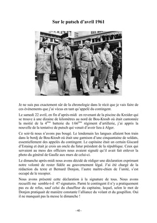 Sur le putsch d’avril 1961

Je ne suis pas exactement sûr de la chronologie dans le récit que je vais faire de
ces événements que j’ai vécus en tant qu’appelé du contingent.
Le samedi 22 avril, en fin d’après-midi en revenant de la piscine du Kreider qui
se trouve à une dizaine de kilomètres au nord de Bou-Ktoub où était cantonnée
la moitié de la 4ème batterie du 1/66ème régiment d’artillerie, j’ai appris la
nouvelle de la tentative de putsch qui venait d’avoir lieu à Alger.
Ce soir-là nous n’avons pas bougé. Le lendemain les langues allaient bon train
dans le bordj de Bou-Ktoub où était une garnison d’une cinquantaine de soldats,
essentiellement des appelés du contingent. Le capitaine était un certain Giscard
d’Estaing et était je crois un oncle du futur président de la république. Ceux qui
servaient au mess des officiers nous avaient signalé qu’il avait fait enlever la
photo du général de Gaulle aux murs de celui-ci.
Le dimanche après-midi nous avons décidé de rédiger une déclaration exprimant
notre volonté de rester fidèle au gouvernement légal. J’ai été chargé de la
rédaction du texte et Bernard Donjon, l’autre maître-chien de l’unité, s’est
occupé de le recopier.
Nous avons présenté cette déclaration à la signature de tous. Nous avons
recueilli me semble-t-il 47 signatures. Parmi le contingent il n’y a pratiquement
pas eu de refus, sauf celui du chauffeur du capitaine, lequel, selon le mot de
Donjon pratiquait de manière constante l’alliance du volant et du goupillon. Oui
il ne manquait pas la messe le dimanche !

- 42 -

 