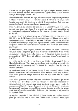 N’avait pas non plus signé un maréchal des logis d’origine bretonne, dont le
nom était peut-être Hascouet ou quelque chose d’approchant et qui avait paraît-il
le projet de s’engager dans les CRS.
Par contre un autre maréchal des logis, un certain Lucien Dugardin, originaire de
Roubaix et communiste, de « semaine » selon l’expression en usage dans
l’armée, nous avait fait distribuer la totalité de nos munitions. Oui, pour des
raisons de sécurité, on ne nous en laissait qu’une partie.
Dans l’après-midi du dimanche des camions de la Légion Etrangère sont passés,
montant sans doute vers Oran. Il y en avait un grand nombre, peut-être un
régiment complet, et nous n’aurions pas été en mesure de nous opposer à quoi
que ce soit.
Je pense que c’est le dimanche en fin d’après-midi qu’un train rempli de
libérables parti de Méchéria qui est à quelques dizaines de kilomètres au sud de
Bou-Ktoub avait été renvoyé depuis Saïda ou Perrégaux vers son lieu de départ
et avait stationné quelque temps dans la gare de notre localité. Nous étions allés
essayer de convaincre ces libérables de protester mais ils étaient trop accablés
pour réagir.
Le dimanche soir j’étais de garde. Pendant cette période les postes à transistors
ont joué un rôle important pour faire passer les informations. Nous avions
entendu, sur je ne sais plus quelle station, que le lieutenant colonel Singer qui
commandait le 1/66ème R.A. avait rallié les putschistes. Nous n’avons jamais pu
le vérifier.
Au milieu de la nuit il y a eu l’appel de Michel Debré précédé de La
Marseillaise. Comme j’étais à ce moment là au poste de police je me suis mis
ostensiblement au garde-à-vous ! On sentait de l’angoisse dans la voix du
Premier Ministre !
Le lundi nous avons fait partir notre pétition à notre lieutenant colonel qui se
trouvait à la Batterie de Commandement et de Services située près de Saïda.
Nous avons également envoyé un double dans les batteries où nous avions des
contacts.
Nous avons également avisé les deux sous-lieutenants, des appelés, qui étaient
en poste l’un à Bou-Ktoub l’autre au Kreider que nous leur confierions le
commandement s’il s’avérait que notre capitaine prenait partie contre le
gouvernement légal. Quoiqu’en désaccord avec les putschistes ils étaient dans
l’expectative ! L’aspirant responsable du service de santé avait lui par contre
signé notre déclaration de principe, fustigeant avec insistance et détermination
les généraux félons !
Le lundi ou le mardi soir je ne sais plus, nous avons tenu une réunion dans une
pièce qui servait de salle de classe. Oui l’armée faisait du social à bon compte

- 43 -

 