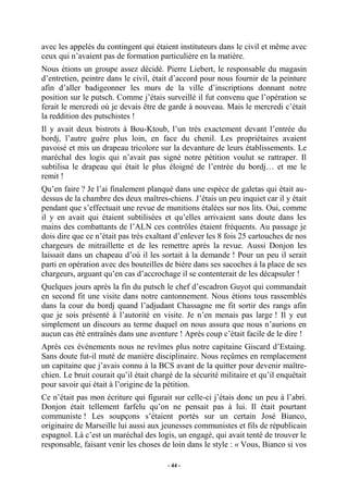 avec les appelés du contingent qui étaient instituteurs dans le civil et même avec
ceux qui n’avaient pas de formation particulière en la matière.
Nous étions un groupe assez décidé. Pierre Liebert, le responsable du magasin
d’entretien, peintre dans le civil, était d’accord pour nous fournir de la peinture
afin d’aller badigeonner les murs de la ville d’inscriptions donnant notre
position sur le putsch. Comme j’étais surveillé il fut convenu que l’opération se
ferait le mercredi où je devais être de garde à nouveau. Mais le mercredi c’était
la reddition des putschistes !
Il y avait deux bistrots à Bou-Ktoub, l’un très exactement devant l’entrée du
bordj, l’autre guère plus loin, en face du chenil. Les propriétaires avaient
pavoisé et mis un drapeau tricolore sur la devanture de leurs établissements. Le
maréchal des logis qui n’avait pas signé notre pétition voulut se rattraper. Il
subtilisa le drapeau qui était le plus éloigné de l’entrée du bordj… et me le
remit !
Qu’en faire ? Je l’ai finalement planqué dans une espèce de galetas qui était audessus de la chambre des deux maîtres-chiens. J’étais un peu inquiet car il y était
pendant que s’effectuait une revue de munitions étalées sur nos lits. Oui, comme
il y en avait qui étaient subtilisées et qu’elles arrivaient sans doute dans les
mains des combattants de l’ALN ces contrôles étaient fréquents. Au passage je
dois dire que ce n’était pas très exaltant d’enlever les 8 fois 25 cartouches de nos
chargeurs de mitraillette et de les remettre après la revue. Aussi Donjon les
laissait dans un chapeau d’où il les sortait à la demande ! Pour un peu il serait
parti en opération avec des bouteilles de bière dans ses sacoches à la place de ses
chargeurs, arguant qu’en cas d’accrochage il se contenterait de les décapsuler !
Quelques jours après la fin du putsch le chef d’escadron Guyot qui commandait
en second fit une visite dans notre cantonnement. Nous étions tous rassemblés
dans la cour du bordj quand l’adjudant Chassagne me fit sortir des rangs afin
que je sois présenté à l’autorité en visite. Je n’en menais pas large ! Il y eut
simplement un discours au terme duquel on nous assura que nous n’aurions en
aucun cas été entraînés dans une aventure ! Après coup c’était facile de le dire !
Après ces événements nous ne revîmes plus notre capitaine Giscard d’Estaing.
Sans doute fut-il muté de manière disciplinaire. Nous reçûmes en remplacement
un capitaine que j’avais connu à la BCS avant de la quitter pour devenir maîtrechien. Le bruit courait qu’il était chargé de la sécurité militaire et qu’il enquêtait
pour savoir qui était à l’origine de la pétition.
Ce n’était pas mon écriture qui figurait sur celle-ci j’étais donc un peu à l’abri.
Donjon était tellement farfelu qu’on ne pensait pas à lui. Il était pourtant
communiste ! Les soupçons s’étaient portés sur un certain José Bianco,
originaire de Marseille lui aussi aux jeunesses communistes et fils de républicain
espagnol. Là c’est un maréchal des logis, un engagé, qui avait tenté de trouver le
responsable, faisant venir les choses de loin dans le style : « Vous, Bianco si vos
- 44 -

 
