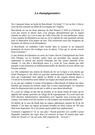 La champignonnière

On s’ennuyait ferme au bordj de Bou-Ktoub. Un bordj ? C’est un fort. Celui-ci
avait dû être construit au début de la conquête de l’Algérie.
Bou-Ktoub est sur les hauts plateaux du Sud Oranais à 1026 m d’altitude. Ce
n’est pas encore le désert mais c’est presque désespérément que le regard
cherche un arbre. Ici c’est le pays de l’alfa. Géryville, la sous-préfecture, située
à une centaine de kilomètres au sud est, est la capitale de cette graminée utilisée
pour la fabrication d’un papier de luxe. Elle nourrissait aussi des troupeaux de
moutons, de chèvres et de dromadaires.
A Bou-Ktoub on emballait l’alfa récolté dans le secteur et un dispositif
permettait de tresser des cordages avec la plante. Celui qui le servait courait
toute la journée !
A une dizaine de kilomètres au nord, de l’autre côté de l’étranglement du Chott
Ech Chergui, est Le Kreider, petite oasis qui possédait une caserne plus
importante et surtout une piscine alimentée par une source naturelle d’eau
chaude. A vrai dire à Bou-Ktoub aussi il y avait de l’eau chaude qui était
pompée et qui alimentait un établissement public de douches où nous allions une
fois par semaine.
La ville comportait une station de chemin de fer sur la ligne à voie étroite qui
reliait Perrégaux à Aïn Sefra (et peut-être antérieurement Colomb-Béchar). Le
train qui l’empruntait était appelé La Rafale et des wagons étaient placés à
l’avant de la locomotrice pour réduire les risques provoqués par une mine.
Je ne sais pas combien il restait d’Européens à Bou-Ktoub en dehors des deux
familles qui tenaient les bistrots situés face à notre cantonnement. Le cimetière
dont ils disposaient était envahi par le sable et sans doute désaffecté.
Il y avait un village en dur fait de mechtas et un douar formé de tentes qu’on
appelait des raïmas, peut-être un village dit de regroupement. Il y avait aussi une
SAS (Section Administrative spécialisée) avec laquelle nous n’avions pas de
contact. Une harka avait été recrutée et a dû compter une trentaine de supplétifs.
En dehors de la cour du bordj était un espace sablonneux entouré de fil de fer
barbelé. C’est dans cet espace qu’étaient installés les deux canons de 105 mm
dont nous disposions. Ils n’ont jamais guère quitté leur emplacement.
Comment s’appelait-il ? Je ne sais plus ! Sicard peut-être m’a soufflé Lucien
Dugardin, maréchal des logis dont j’ai retrouvé la trace 45 années plus tard.
Selon lui, Sicard, si c’est son nom, était originaire de… la Loire ?

- 47 -

 