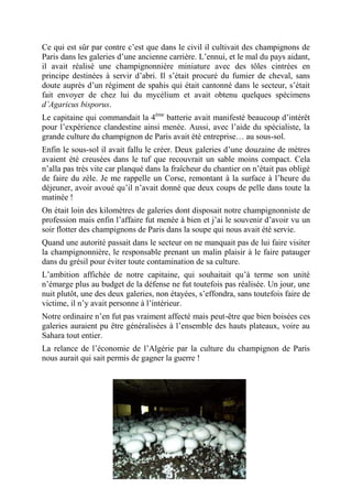 Ce qui est sûr par contre c’est que dans le civil il cultivait des champignons de
Paris dans les galeries d’une ancienne carrière. L’ennui, et le mal du pays aidant,
il avait réalisé une champignonnière miniature avec des tôles cintrées en
principe destinées à servir d’abri. Il s’était procuré du fumier de cheval, sans
doute auprès d’un régiment de spahis qui était cantonné dans le secteur, s’était
fait envoyer de chez lui du mycélium et avait obtenu quelques spécimens
d’Agaricus bisporus.
Le capitaine qui commandait la 4ème batterie avait manifesté beaucoup d’intérêt
pour l’expérience clandestine ainsi menée. Aussi, avec l’aide du spécialiste, la
grande culture du champignon de Paris avait été entreprise… au sous-sol.
Enfin le sous-sol il avait fallu le créer. Deux galeries d’une douzaine de mètres
avaient été creusées dans le tuf que recouvrait un sable moins compact. Cela
n’alla pas très vite car planqué dans la fraîcheur du chantier on n’était pas obligé
de faire du zèle. Je me rappelle un Corse, remontant à la surface à l’heure du
déjeuner, avoir avoué qu’il n’avait donné que deux coups de pelle dans toute la
matinée !
On était loin des kilomètres de galeries dont disposait notre champignonniste de
profession mais enfin l’affaire fut menée à bien et j’ai le souvenir d’avoir vu un
soir flotter des champignons de Paris dans la soupe qui nous avait été servie.
Quand une autorité passait dans le secteur on ne manquait pas de lui faire visiter
la champignonnière, le responsable prenant un malin plaisir à le faire patauger
dans du grésil pour éviter toute contamination de sa culture.
L’ambition affichée de notre capitaine, qui souhaitait qu’à terme son unité
n’émarge plus au budget de la défense ne fut toutefois pas réalisée. Un jour, une
nuit plutôt, une des deux galeries, non étayées, s’effondra, sans toutefois faire de
victime, il n’y avait personne à l’intérieur.
Notre ordinaire n’en fut pas vraiment affecté mais peut-être que bien boisées ces
galeries auraient pu être généralisées à l’ensemble des hauts plateaux, voire au
Sahara tout entier.
La relance de l’économie de l’Algérie par la culture du champignon de Paris
nous aurait qui sait permis de gagner la guerre !

- 48 -

 