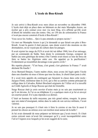 L’école de Bou-Ktoub

Je suis arrivé à Bou-Ktoub avec mon chien en novembre ou décembre 1960.
L’école était déjà en place dans un bâtiment en dur mais Mustapha Arzew, un
écolier qui a pris contact avec moi via mon blog, m’a affirmé qu’elle avait
d’abord été installée sous des tentes. Oui, en 130 ans de colonisation la France
n’avait pas encore construit d’école à Bou-Ktoub !
Vous savez les Arabes… Qui n’a pas entendu ce propos raciste !
Un mot sur Mustapha Arzew à qui j’ai demandé ce que faisait son père à BouKtoub. Avant la guerre il était paysan, sans doute avait-il des moutons ou des
dromadaires, on ne voyait pas de culture dans les parages.
Il avait rejoint les rangs du FLN et avait été tué début 1960, lors d’un ratissage,
par un commando de Saïda. Sans doute le commando George, composé de
harkis (au sens générique du terme.) Oui l’armée avait réussi ce tour de force de
faire se battre les Algériens entre eux. On appelait ça la pacification !
Evidemment ça ressemblait davantage à une guerre civile !
Bis repetita placent : "C'est beau, c'est grand, c'est généreux la France !" avait
déclamé De Gaulle !
Avec Bernard Donjon, l’autre maître chien, nous avons été logés après l’école
dans une chambre où nous n’étions que tous les deux, le chenil étant juste à côté.
Il y avait trois appelés du contingent qui faisaient la classe dans cette école :
Jacques Flotté, instituteur dans le civil, qui a fini sa carrière comme principal de
collège dans le Calvados, Robert Brochard originaire de l’Allier où il a travaillé
au Crédit Agricole et Serge Roccaz qui était de Grenoble.
Serge Roccaz était je crois ouvrier d’usine mais je ne sais pas exactement ce
qu’il est devenu. Je l’ai eu au téléphone il y a quelques mois et je lui ai envoyé
un courrier postal. Il n’a pas répondu à ce dernier.
C’était un homme de taille moyenne, pas très grand même, rouquin. Je pense
que son statut d’enseignant, même dans le cadre de son service militaire, l’avait
valorisé.
Je ne sais pas pourquoi il s’était mis à faire la cuisine et ma fois là aussi il
prenait les choses au sérieux avec son torchon noué autour de la taille !
Je lui avais demandé de nous préparer un hérisson que j’avais trouvé. Il s’était
certes exécuté mais m’avait fait remarquer qu’il y avait incompatibilité entre
l’ail et l’oignon avec lesquels je lui avais suggéré de le cuire.

- 49 -

 