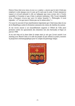 Octave Grau était avec nous et avec sa « copine », encore que le mot n’était pas
employé à cette époque avec le sens qu’il a pris par la suite. Il était manœuvre
maçon et m’avait présenté à elle en indiquant que nous avions été à l’école
ensemble à Cessenon et que j’étais à présent instituteur. Elle l’avait interpellé
d’un « Pourquoi n’as-tu pas suivi la même branche ? » Philosophe il avait
répondu : « C’est que nous n’étions pas sur le même arbre ! »
J’ai aussi le souvenir d’une manifestation importante qui s’était tenue dans la rue
de la République contre la fermeture annoncée des mines de charbon du secteur.
Je me revois encore à un rassemblement organisé à l’Hôtel de Ville pour
protester contre les agissements des émeutiers lors des barricades d’Alger en
janvier 1960.
Je ne sais trop où le situer dans le temps mais je sais que j’avais assisté à un
meeting avec Raoul Calas à la salle du peuple où par ailleurs le jeudi j’assurais
la projection cinématographique pour le compte du patronage laïque.

-5-

 