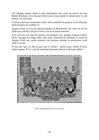 J’ai échangé chaque année et sans interruption mes vœux de nouvel an avec
Robert Brochard. Avec Jacques Flotté nous avions perdu le contact mais il a été
renoué, via mon blog.
L’école n’était pas exactement mixte, elle accueillait les garçons et les filles par
demi-journées me semble-t-il.
Jacques Flotté m’a envoyé diverses photos de Bou-Ktoub. Sur l’une on voit un
jardin qui a dû être créé par l’école. Je n’en ai aucun souvenir.
Je ne sais pas à la suite de quelles circonstances j’ai, quoique toujours maîtrechien, enseigné un temps dans cette école. Peut-être en attendant le retour de
Jacques Flotté qui, ayant contracté une jaunisse pendant sa permission, avait
tardé à revenir.
Il faut dire que j’ai fait un peu tout à l’armée : maître-chien, maître d’école,
maître nageur. Il n’y a que de ma propre personne dont je n’étais pas maître !

Tiens voilà Serge Roccaz et sa classe

- 50 -

 