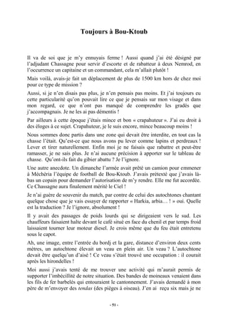 Toujours à Bou-Ktoub

Il va de soi que je m’y ennuyais ferme ! Aussi quand j’ai été désigné par
l’adjudant Chassagne pour servir d’escorte et de rabatteur à deux Nemrod, en
l’occurrence un capitaine et un commandant, cela m’allait plutôt !
Mais voilà, avais-je fait un déplacement de plus de 1500 km hors de chez moi
pour ce type de mission ?
Aussi, si je n’en disais pas plus, je n’en pensais pas moins. Et j’ai toujours eu
cette particularité qu’on pouvait lire ce que je pensais sur mon visage et dans
mon regard, ce que n’ont pas manqué de comprendre les gradés que
j’accompagnais. Je ne les ai pas démentis !
Par ailleurs à cette époque j’étais mince et bon « crapahuteur ». J’ai eu droit à
des éloges à ce sujet. Crapahuteur, je le suis encore, mince beaucoup moins !
Nous sommes donc partis dans une zone qui devait être interdite, en tout cas la
chasse l’était. Qu’est-ce que nous avons pu lever comme lapins et perdreaux !
Lever et tirer naturellement. Enfin moi je ne faisais que rabattre et peut-être
ramasser, je ne sais plus. Je n’ai aucune précision à apporter sur le tableau de
chasse. Qu’ont-ils fait du gibier abattu ? Je l’ignore.
Une autre anecdote. Un dimanche l’armée avait prêté un camion pour emmener
à Méchéria l’équipe de football de Bou-Ktoub. J’avais prétexté que j’avais làbas un copain pour demander l’autorisation de m’y rendre. Elle me fut accordée.
Ce Chassagne aura finalement mérité le Ciel !
Je n’ai guère de souvenir du match, par contre de celui des autochtones chantant
quelque chose que je vais essayer de rapporter « Harkia, arbia… ! » oui. Quelle
est la traduction ? Je l’ignore, absolument !
Il y avait des passages de poids lourds qui se dirigeaient vers le sud. Les
chauffeurs faisaient halte devant le café situé en face du chenil et par temps froid
laissaient tourner leur moteur diesel. Je crois même que du feu était entretenu
sous le capot.
Ah, une image, entre l’entrée du bordj et la gare, distance d’environ deux cents
mètres, un autochtone élevait un veau en plein air. Un veau ? L’autochtone
devait être quelqu’un d’aisé ! Ce veau s’était trouvé une occupation : il courait
après les hirondelles !
Moi aussi j’avais tenté de me trouver une activité qui m’aurait permis de
supporter l’imbécillité de notre situation. Des bandes de moineaux venaient dans
les fils de fer barbelés qui entouraient le cantonnement. J’avais demandé à mon
père de m’envoyer des tendas (des pièges à oiseau). J’en ai reçu six mais je ne
- 51 -

 