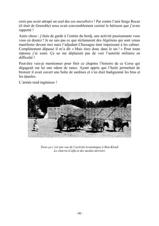 crois pas avoir attrapé un seul des ces muralhièrs ! Par contre l’ami Serge Rocaz
(il était de Grenoble) nous avait convenablement cuisiné le hérisson que j’avais
rapporté !
Autre chose : j’étais de garde à l’entrée du bordj, une activité passionnante vous
vous en doutez ! Je ne sais pas ce que réclamaient des Algériens qui sont venus
manifester devant moi mais l’adjudant Chassagne était impuissant à les calmer.
Complètement dépassé il m’a dit « Mais tirez donc dans le tas ! » Pour toute
réponse j’ai souri. Ça ne me déplaisait pas de voir l’autorité militaire en
difficulté !
Peut-être vais-je mentionner pour finir ce chapitre l’histoire de ce Corse qui
dégageait sur lui une odeur de rance. Ayant appris que l’huile permettait de
bronzer il avait ouvert une boîte de sardines et s’en était badigeonné les bras et
les épaules.
L’armée rend ingénieux !

Tiens ça c’est une vue de l’activité économique à Bou-Ktoub
Le charroi d’alfa et des meules derrière

- 52 -

 