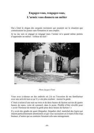 Engagez-vous, rengagez-vous,
L’armée vous donnera un métier

Oui c’était le slogan des sergents recruteurs qui jouaient sur la situation que
connaissaient les jeunes sans formation et sans emploi.
Je ne me suis ni engagé ni rengagé mais l’armée m’a quand même permis
d’apprendre un métier : veilleur de nuit !

Photo Jacques Flotté

Vous avez ci-dessus un des endroits où j’ai eu l’occasion de me familiariser
avec une activité tout ce qu’il y a de plus exaltant : monter la garde.
C’était à raison d’une nuit sur trois et de deux heures de faction suivies de quatre
heures de repos, voire de sommeil, dans le poste. Pénible d’être réveillé pour
« avoir l’honneur de monter la garde pour deux heures de faction ! »
Il y avait des gradés de quart (brigadier, brigadier chef, maréchal des logis) qui
étaient particulièrement attentionnés et qui vous secouaient en évitant d’être trop
brutaux, d’autres qui au contraire faisaient cela sans ménagement.

- 53 -

 