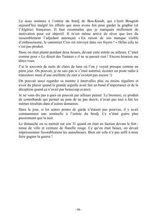 Là nous sommes à l’entrée du bordj de Bou-Ktoub, qui s’écrit Bougtob
aujourd’hui malgré les efforts que nous avons fait pour garder la graphie (et
l’Algérie) françaises. Il faut reconnaître que je manquais réellement de
motivation pour cet objectif. Il m’est même arrivé de rêver que lors du
rassemblement l’adjudant annonçait « En raison de son manque visible
d’enthousiasme, le canonnier Cros est renvoyé dans ses foyers ! » Hélas cela ne
s’est pas produit.
Donc on était planté pendant deux heures, devant cette entrée ou ailleurs. C’était
comme pour « Le désert des Tartares » il ne se passait rien ! Encore heureux me
direz-vous.
J’ai le souvenir de nuits de clairs de lune où l’on y voyait presque comme en
plein jour. On pouvait, je ne sais pas si c’était autorisé, écouter un poste radio à
transistors muni d’une oreillette (le mot n’existait pas encore !)
On pouvait aussi regarder sa montre à intervalles plus ou moins réguliers et
avoir du plaisir quand la grande aiguille avait fait un bond d’importance et de la
déception quand ça n’avait pas beaucoup avancé.
Je ne vous dis pas à quoi on pouvait par ailleurs penser. Le bromure, ce produit
de contrebande qui permet au pain de ne pas durcir, n’avait pas tout à fait les
mêmes résultats dans d’autres domaines.
Dans le jour, si les autres postes de garde n’étaient pas pourvus, il y avait
constamment une sentinelle à l’entrée du bordj. Ce n’était guère plus
passionnant que la nuit.
Le dimanche on se mettait sur son 31 quand on était en faction devant le fort :
tenue de ville et ceinture de flanelle rouge. Ce qu’on était beaux, on devait
impressionner favorablement les autochtones. Bien sûr cela n’a pas suffi à nous
faire gagner la guerre !

- 54 -

 