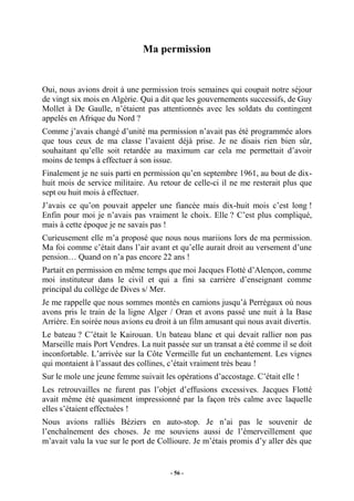Ma permission

Oui, nous avions droit à une permission trois semaines qui coupait notre séjour
de vingt six mois en Algérie. Qui a dit que les gouvernements successifs, de Guy
Mollet à De Gaulle, n’étaient pas attentionnés avec les soldats du contingent
appelés en Afrique du Nord ?
Comme j’avais changé d’unité ma permission n’avait pas été programmée alors
que tous ceux de ma classe l’avaient déjà prise. Je ne disais rien bien sûr,
souhaitant qu’elle soit retardée au maximum car cela me permettait d’avoir
moins de temps à effectuer à son issue.
Finalement je ne suis parti en permission qu’en septembre 1961, au bout de dixhuit mois de service militaire. Au retour de celle-ci il ne me resterait plus que
sept ou huit mois à effectuer.
J’avais ce qu’on pouvait appeler une fiancée mais dix-huit mois c’est long !
Enfin pour moi je n’avais pas vraiment le choix. Elle ? C’est plus compliqué,
mais à cette époque je ne savais pas !
Curieusement elle m’a proposé que nous nous mariions lors de ma permission.
Ma foi comme c’était dans l’air avant et qu’elle aurait droit au versement d’une
pension… Quand on n’a pas encore 22 ans !
Partait en permission en même temps que moi Jacques Flotté d’Alençon, comme
moi instituteur dans le civil et qui a fini sa carrière d’enseignant comme
principal du collège de Dives s/ Mer.
Je me rappelle que nous sommes montés en camions jusqu’à Perrégaux où nous
avons pris le train de la ligne Alger / Oran et avons passé une nuit à la Base
Arrière. En soirée nous avions eu droit à un film amusant qui nous avait divertis.
Le bateau ? C’était le Kairouan. Un bateau blanc et qui devait rallier non pas
Marseille mais Port Vendres. La nuit passée sur un transat a été comme il se doit
inconfortable. L’arrivée sur la Côte Vermeille fut un enchantement. Les vignes
qui montaient à l’assaut des collines, c’était vraiment très beau !
Sur le mole une jeune femme suivait les opérations d’accostage. C’était elle !
Les retrouvailles ne furent pas l’objet d’effusions excessives. Jacques Flotté
avait même été quasiment impressionné par la façon très calme avec laquelle
elles s’étaient effectuées !
Nous avions ralliés Béziers en auto-stop. Je n’ai pas le souvenir de
l’enchaînement des choses. Je me souviens aussi de l’émerveillement que
m’avait valu la vue sur le port de Collioure. Je m’étais promis d’y aller dès que

- 56 -

 