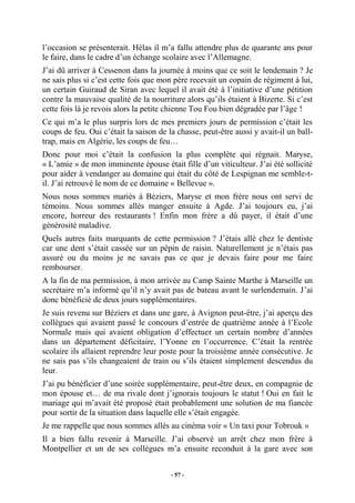 l’occasion se présenterait. Hélas il m’a fallu attendre plus de quarante ans pour
le faire, dans le cadre d’un échange scolaire avec l’Allemagne.
J’ai dû arriver à Cessenon dans la journée à moins que ce soit le lendemain ? Je
ne sais plus si c’est cette fois que mon père recevait un copain de régiment à lui,
un certain Guiraud de Siran avec lequel il avait été à l’initiative d’une pétition
contre la mauvaise qualité de la nourriture alors qu’ils étaient à Bizerte. Si c’est
cette fois là je revois alors la petite chienne Tou Fou bien dégradée par l’âge !
Ce qui m’a le plus surpris lors de mes premiers jours de permission c’était les
coups de feu. Oui c’était la saison de la chasse, peut-être aussi y avait-il un balltrap, mais en Algérie, les coups de feu…
Donc pour moi c’était la confusion la plus complète qui régnait. Maryse,
« L’amie » de mon imminente épouse était fille d’un viticulteur. J’ai été sollicité
pour aider à vendanger au domaine qui était du côté de Lespignan me semble-til. J’ai retrouvé le nom de ce domaine « Bellevue ».
Nous nous sommes mariés à Béziers, Maryse et mon frère nous ont servi de
témoins. Nous sommes allés manger ensuite à Agde. J’ai toujours eu, j’ai
encore, horreur des restaurants ! Enfin mon frère a dû payer, il était d’une
générosité maladive.
Quels autres faits marquants de cette permission ? J’étais allé chez le dentiste
car une dent s’était cassée sur un pépin de raisin. Naturellement je n’étais pas
assuré ou du moins je ne savais pas ce que je devais faire pour me faire
rembourser.
A la fin de ma permission, à mon arrivée au Camp Sainte Marthe à Marseille un
secrétaire m’a informé qu’il n’y avait pas de bateau avant le surlendemain. J’ai
donc bénéficié de deux jours supplémentaires.
Je suis revenu sur Béziers et dans une gare, à Avignon peut-être, j’ai aperçu des
collègues qui avaient passé le concours d’entrée de quatrième année à l’Ecole
Normale mais qui avaient obligation d’effectuer un certain nombre d’années
dans un département déficitaire, l’Yonne en l’occurrence. C’était la rentrée
scolaire ils allaient reprendre leur poste pour la troisième année consécutive. Je
ne sais pas s’ils changeaient de train ou s’ils étaient simplement descendus du
leur.
J’ai pu bénéficier d’une soirée supplémentaire, peut-être deux, en compagnie de
mon épouse et… de ma rivale dont j’ignorais toujours le statut ! Oui en fait le
mariage qui m’avait été proposé était probablement une solution de ma fiancée
pour sortir de la situation dans laquelle elle s’était engagée.
Je me rappelle que nous sommes allés au cinéma voir « Un taxi pour Tobrouk »
Il a bien fallu revenir à Marseille. J’ai observé un arrêt chez mon frère à
Montpellier et un de ses collègues m’a ensuite reconduit à la gare avec son
- 57 -

 