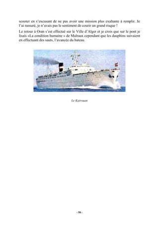 scooter en s’excusant de ne pas avoir une mission plus exaltante à remplir. Je
l’ai rassuré, je n’avais pas le sentiment de courir un grand risque !
Le retour à Oran s’est effectué sur le Ville d’Alger et je crois que sur le pont je
lisais «La condition humaine » de Malraux cependant que les dauphins suivaient
en effectuant des sauts, l’avancée du bateau.

Le Kairouan

- 58 -

 
