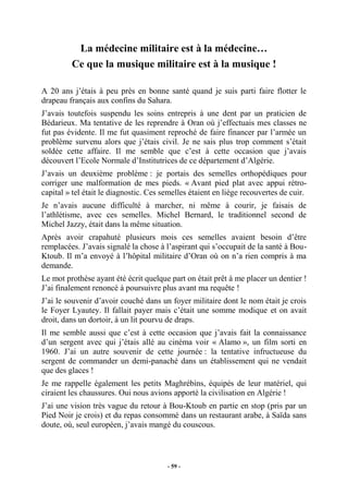 La médecine militaire est à la médecine…
Ce que la musique militaire est à la musique !
A 20 ans j’étais à peu près en bonne santé quand je suis parti faire flotter le
drapeau français aux confins du Sahara.
J’avais toutefois suspendu les soins entrepris à une dent par un praticien de
Bédarieux. Ma tentative de les reprendre à Oran où j’effectuais mes classes ne
fut pas évidente. Il me fut quasiment reproché de faire financer par l’armée un
problème survenu alors que j’étais civil. Je ne sais plus trop comment s’était
soldée cette affaire. Il me semble que c’est à cette occasion que j’avais
découvert l’Ecole Normale d’Institutrices de ce département d’Algérie.
J’avais un deuxième problème : je portais des semelles orthopédiques pour
corriger une malformation de mes pieds. « Avant pied plat avec appui rétrocapital » tel était le diagnostic. Ces semelles étaient en liège recouvertes de cuir.
Je n’avais aucune difficulté à marcher, ni même à courir, je faisais de
l’athlétisme, avec ces semelles. Michel Bernard, le traditionnel second de
Michel Jazzy, était dans la même situation.
Après avoir crapahuté plusieurs mois ces semelles avaient besoin d’être
remplacées. J’avais signalé la chose à l’aspirant qui s’occupait de la santé à BouKtoub. Il m’a envoyé à l’hôpital militaire d’Oran où on n’a rien compris à ma
demande.
Le mot prothèse ayant été écrit quelque part on était prêt à me placer un dentier !
J’ai finalement renoncé à poursuivre plus avant ma requête !
J’ai le souvenir d’avoir couché dans un foyer militaire dont le nom était je crois
le Foyer Lyautey. Il fallait payer mais c’était une somme modique et on avait
droit, dans un dortoir, à un lit pourvu de draps.
Il me semble aussi que c’est à cette occasion que j’avais fait la connaissance
d’un sergent avec qui j’étais allé au cinéma voir « Alamo », un film sorti en
1960. J’ai un autre souvenir de cette journée : la tentative infructueuse du
sergent de commander un demi-panaché dans un établissement qui ne vendait
que des glaces !
Je me rappelle également les petits Maghrébins, équipés de leur matériel, qui
ciraient les chaussures. Oui nous avions apporté la civilisation en Algérie !
J’ai une vision très vague du retour à Bou-Ktoub en partie en stop (pris par un
Pied Noir je crois) et du repas consommé dans un restaurant arabe, à Saïda sans
doute, où, seul européen, j’avais mangé du couscous.

- 59 -

 