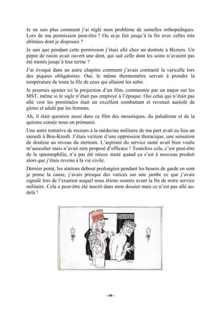 Je ne sais plus comment j’ai réglé mon problème de semelles orthopédiques.
Lors de ma permission peut-être ? Ou ai-je fait jusqu’à la fin avec celles très
abîmées dont je disposais ?
Je sais que pendant cette permission j’étais allé chez un dentiste à Béziers. Un
pépin de raisin avait ouvert une dent, qui sait celle dont les soins n’avaient pas
été menés jusqu’à leur terme ?
J’ai évoqué dans un autre chapitre comment j’avais contracté la varicelle lors
des piqures obligatoires. Oui, le même thermomètre servait à prendre la
température de toute la file de ceux qui allaient les subir.
Je pourrais ajouter ici la projection d’un film, commentée par un major sur les
MST, même si le sigle n’était pas employé à l’époque. Oui celui qui n’était pas
allé voir les prostituées était un excellent combattant et revenait auréolé de
gloire et adulé par les femmes.
Ah, il était question aussi dans ce film des moustiques, du paludisme et de la
quinine censée nous en prémunir.
Une autre tentative de recours à la médecine militaire de ma part avait eu lieu un
samedi à Bou-Ktoub. J’étais victime d’une oppression thoracique, une sensation
de douleur au niveau du sternum. L’aspirant du service santé avait bien voulu
m’ausculter mais n’avait rien proposé d’efficace ! Toutefois cela, c’est peut-être
de la spasmophilie, n’a pas été mieux traité quand ça s’est à nouveau produit
alors que j’étais revenu à la vie civile.
Dernier point, les stations debout prolongées pendant les heures de garde en sont
je pense la cause, j’avais presque des varices sur une jambe ce que j’avais
signalé lors de l’examen auquel nous étions soumis avant la fin de notre service
militaire. Cela a peut-être été inscrit dans mon dossier mais ce n’est pas allé audelà !

- 60 -

 