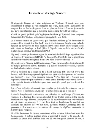Le maréchal des logis Simorre

Il s’appelait Simorre et il était originaire de Toulouse. Il devait avoir une
quarantaine d’années et était maréchal des logis, c'est-à-dire l’équivalent de
sergent. Pas un foudre de guerre donc au plan intellectuel. Pourtant je ne crois
pas qu’il était plus idiot que la moyenne mais comme il avait l’air benêt…
C’était un grand gaillard, qui s’appliquait du mieux qu’il pouvait dans ce qu’on
lui confiait. Il n’était pas spécialement désagréable, loin de là.
Je l’entends mettre en garde ceux qui fumaient pendant qu’ils montaient la
garde, « Cela pouvait leur être fatal ! » Je le revois donnant dans le poste radio le
résultat de l’avancée de notre section auprès d’un douar autour duquel nous
effectuions un bouclage : « RAS (Rien A Signaler) autour de la mechta ! » Ce
n’était pas un scoop, c’était toujours RAS !
Il y avait comme ça des tas de sigles. Je peux traduire le RAB qui signifiait Rien
A Branler. Il y avait aussi NTPUB, Ne Touche Pas Une Bille, que je complétais
quand cela concernait un gradé d’un « Oui mais il touche sa solde ! »
On avait essayé Simorre à différents postes. Tiens par exemple à l’intendance. Il
ne fut pas pire que d’autres. Toutefois il y eut des situations cocasses, c’est du
moins les bruits qui circulaient.
Pour le réveillon de la Noël ou de la Saint Sylvestre 1961 il avait prévu des
huîtres. Voici l’échange qu’on lui prêtait à ce sujet avec le capitaine. « Combien
par homme ? – Une – Une douzaine Simorre ? C’est bien ça ! – Ah non mon
capitaine, une huître par canonnier ! – Mais enfin Simorre ça ressemble à quoi ?
– Je pouvais fournir trois huîtres pour deux mais j’ai pensé que cela ferait des
histoires ».
Lors d’une opération où nous devions coucher sur le terrain il avait eu en charge
les lits Pico. Il en manqua un, le sien ! C’est du moins ce qui s’était dit !
L’armée française était confrontée à des militaires de carrière qui n’étaient pas
vraiment à la hauteur de ce qu’on attendait d’eux. C’était semble-t-il le cas du
maréchal des logis Simorre. Sous peine de ne pouvoir renouveler son contrat il
devait passer un examen. Il y eut donc tout un branle-bas de combat, on
accrocha les obusiers de 105 aux GMC (Général Motors Company) afin de
procéder à des manœuvres permettant de donner le diplôme nécessaire à
Simorre pour rempiler.
Il vérifia beaucoup de choses, notamment si les boutons étaient bien dans les
boutonnières. Il oublia quelque chose d’essentiel à savoir si la goupille de
sécurité du canon avait été bien mise lors de son attelage au camion. Eh non, à

- 61 -

 