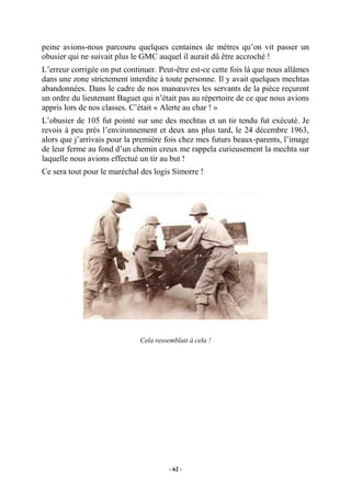 peine avions-nous parcouru quelques centaines de mètres qu’on vit passer un
obusier qui ne suivait plus le GMC auquel il aurait dû être accroché !
L’erreur corrigée on put continuer. Peut-être est-ce cette fois là que nous allâmes
dans une zone strictement interdite à toute personne. Il y avait quelques mechtas
abandonnées. Dans le cadre de nos manœuvres les servants de la pièce reçurent
un ordre du lieutenant Baguet qui n’était pas au répertoire de ce que nous avions
appris lors de nos classes. C’était « Alerte au char ! »
L’obusier de 105 fut pointé sur une des mechtas et un tir tendu fut exécuté. Je
revois à peu près l’environnement et deux ans plus tard, le 24 décembre 1963,
alors que j’arrivais pour la première fois chez mes futurs beaux-parents, l’image
de leur ferme au fond d’un chemin creux me rappela curieusement la mechta sur
laquelle nous avions effectué un tir au but !
Ce sera tout pour le maréchal des logis Simorre !

Cela ressemblait à cela !

- 62 -

 