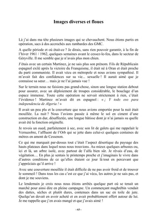 Images diverses et floues

Là j’ai dans ma tête plusieurs images qui se chevauchent. Nous étions partis en
opération, sacs à dos accrochés aux rambardes des GMC.
A quelle période et où était-ce ? Je dirais, sans rien pouvoir garantir, à la fin de
l’hiver 1961 / 1962, quelques semaines avant le cessez-le-feu, dans le secteur de
Géryville. Il me semble que je n’avais plus mon chien.
J’étais avec un certain Martinez, je ne sais plus son prénom. Fils de Républicain
espagnol exilé après la victoire du Franquisme, il était né à Oran et était proche
du parti communiste. Il avait vécu en métropole et nous avions sympathisé. Il
m’avait fait des confidences sur sa vie... sexuelle ! Il aurait aimé que je
connaisse sa sœur… mais je ne l’ai jamais vue !
Sur le terrain nous ne faisions pas grand-chose, sinon une longue station debout
pour assurer, avec un déploiement de troupes considérable, le bouclage d’un
espace immense. Toute cette opération ne servait strictement à rien, c’était
l’évidence ! Martinez m’avait dit en espagnol : « ¡ Y todo eso para
independencia de Algeria ! »
Il avait un peu plu et la couverture que nous avions emportée pour la nuit était
mouillée. La nuit ? Nous l’avions passée à même le sol en ciment d’une
construction en dur, désaffectée, une longue bâtisse dont je n’ai jamais su quelle
avait été la fonction originelle.
Je revois un oued, parfaitement à sec, avec son lit de galets qui me rappelait le
Vernazobre, l’affluent de l’Orb qui se jette dans celui-ci quelques centaines de
mètres en amont de Cessenon.
Ce qui me marquait par-dessus tout c’était l’aspect désertique du paysage des
hauts plateaux dans lequel nous nous trouvions. Au mieux quelques arbustes ou,
ici et là, un arbre isolé, avec partout de l’alfa bien sûr. Je rêvais d’eau, de
végétation… En plus je sentais le printemps proche et j’imaginais le vivre dans
d’autres conditions de ce qu’elles étaient ce jour là tout en percevant que
j’appréciais qu’il arrive !
Avec une couverture mouillée il était difficile de ne pas avoir froid et de trouver
le sommeil ! Dans tous les cas c’est ce que j’ai vécu, les autres je ne sais pas, et
dont je me souviens.
Le lendemain je crois nous nous étions arrêtés quelque part où se tenait un
marché pour ainsi dire en pleine campagne. Un commerçant maghrébin vendait
des dattes, sèches et plutôt dures, contenues dans un sac en toile de jute.
Quelqu’un devait en avoir acheté et en avait probablement offert autour de lui.
Je me rappelle que j’en avais mangé et que j’avais aimé !
- 63 -

 