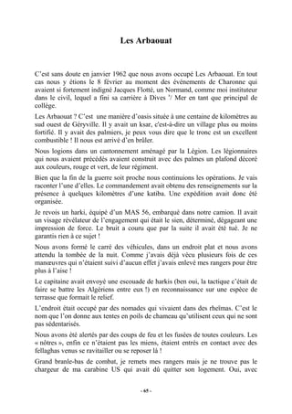 Les Arbaouat

C’est sans doute en janvier 1962 que nous avons occupé Les Arbaouat. En tout
cas nous y étions le 8 février au moment des événements de Charonne qui
avaient si fortement indigné Jacques Flotté, un Normand, comme moi instituteur
dans le civil, lequel a fini sa carrière à Dives s/ Mer en tant que principal de
collège.
Les Arbaouat ? C’est une manière d’oasis située à une centaine de kilomètres au
sud ouest de Géryville. Il y avait un ksar, c'est-à-dire un village plus ou moins
fortifié. Il y avait des palmiers, je peux vous dire que le tronc est un excellent
combustible ! Il nous est arrivé d’en brûler.
Nous logions dans un cantonnement aménagé par la Légion. Les légionnaires
qui nous avaient précédés avaient construit avec des palmes un plafond décoré
aux couleurs, rouge et vert, de leur régiment.
Bien que la fin de la guerre soit proche nous continuions les opérations. Je vais
raconter l’une d’elles. Le commandement avait obtenu des renseignements sur la
présence à quelques kilomètres d’une katiba. Une expédition avait donc été
organisée.
Je revois un harki, équipé d’un MAS 56, embarqué dans notre camion. Il avait
un visage révélateur de l’engagement qui était le sien, déterminé, dégageant une
impression de force. Le bruit a couru que par la suite il avait été tué. Je ne
garantis rien à ce sujet !
Nous avons formé le carré des véhicules, dans un endroit plat et nous avons
attendu la tombée de la nuit. Comme j’avais déjà vécu plusieurs fois de ces
manœuvres qui n’étaient suivi d’aucun effet j’avais enlevé mes rangers pour être
plus à l’aise !
Le capitaine avait envoyé une escouade de harkis (ben oui, la tactique c’était de
faire se battre les Algériens entre eux !) en reconnaissance sur une espèce de
terrasse que formait le relief.
L’endroit était occupé par des nomades qui vivaient dans des rheïmas. C’est le
nom que l’on donne aux tentes en poils de chameau qu’utilisent ceux qui ne sont
pas sédentarisés.
Nous avons été alertés par des coups de feu et les fusées de toutes couleurs. Les
« nôtres », enfin ce n’étaient pas les miens, étaient entrés en contact avec des
fellaghas venus se ravitailler ou se reposer là !
Grand branle-bas de combat, je remets mes rangers mais je ne trouve pas le
chargeur de ma carabine US qui avait dû quitter son logement. Oui, avec
- 65 -

 