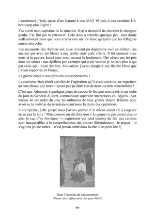 l’ancienneté j’étais passé d’un Garand à une MAT 49 puis à une carabine US,
beaucoup plus légère !
J’ai averti mon capitaine de la situation. Il m’a demandé de chercher le chargeur
perdu. J’ai fini par le retrouver. Cela nous a retardés quelque peu, sans doute
suffisamment pour que nous n’arrivions sur les lieux qu’après que les fellaghas
eurent décroché.
Les occupants des rheïmas eux aussi avaient pu disparaître sauf un chibani (un
ancien) qui avait été blessé à une jambe dans cette affaire. Il fut emmené avec
nous et le pauvre, laissé sans soin, mourut le lendemain. Des objets ont été pris
dans les tentes : une djellaba par exemple qui a été vendue je ne sais plus à qui
par celui qui l’avait dérobée. Moi-même j’avais récupéré une théière bleue que
j’avais rapportée en France.
La guerre conduit aux pires des comportements !
Le capitaine était plutôt satisfait de l’opération qu’il avait conduite, ne regrettant
qu’une chose, que nous n’ayons pas pu faire état de deux ou trois macchabées !
C’est aux Arbaouet, à quelques jours du cessez-le-feu que nous a été lu un ordre
du jour du Général Ailleret, commandant supérieur interarmées en Algérie. Aux
termes de cet ordre du jour les militaires de tous grades étaient félicités pour
avoir eu la maîtrise du terrain pendant toute la durée des opérations.
Il n’empêche, cette guerre nous l’avons perdue et le mieux aurait été à coup sûr
de ne pas la faire ! Mais comme on dit chez moi « Lo piquet es pas jamai dintrat
dins lo cap d’un borriquet ! » expression qui rend compte du fait que certains
sont inaccessibles à la compréhension des choses (littéralement : le piquet – il
s’agit du jeu de cartes – n’est jamais entré dans la tête d’un petit âne !)

Dans l’enceinte du cantonnement
Séance de coiffeur pour Jacques Flotté
- 66 -

 