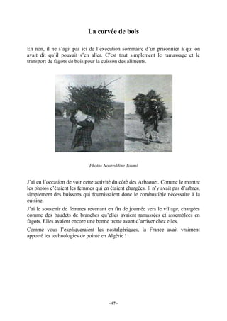 La corvée de bois
Eh non, il ne s’agit pas ici de l’exécution sommaire d’un prisonnier à qui on
avait dit qu’il pouvait s’en aller. C’est tout simplement le ramassage et le
transport de fagots de bois pour la cuisson des aliments.

Photos Noureddine Toumi

J’ai eu l’occasion de voir cette activité du côté des Arbaouet. Comme le montre
les photos c’étaient les femmes qui en étaient chargées. Il n’y avait pas d’arbres,
simplement des buissons qui fournissaient donc le combustible nécessaire à la
cuisine.
J’ai le souvenir de femmes revenant en fin de journée vers le village, chargées
comme des baudets de branches qu’elles avaient ramassées et assemblées en
fagots. Elles avaient encore une bonne trotte avant d’arriver chez elles.
Comme vous l’expliqueraient les nostalgériques, la France avait vraiment
apporté les technologies de pointe en Algérie !

- 67 -

 