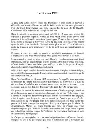 Le 19 mars 1962

A cette date j’étais encore « sous les drapeaux » et mon unité se trouvait à
Géryville, une sous-préfecture au sud de Saïda, située sur les hauts plateaux à
l’est du Chott Ech-Chergui, qui porte aujourd’hui le nom de El Bayadh.
Culminant à 1376 m la ville est la capitale de l’alfa.
Dans les dernières semaines qui avaient précédé le 19 mars nous avions été
déplacés à plusieurs reprises. Venus de Bou-Ktoub nous étions arrivés une
première fois à Géryville, en étions repartis pour l’oasis « Les Arbaouet » et
nous étions à nouveau à Géryville. Après le cessez-le-feu nous avons encore
quitté la ville pour l’oasis de Ghassoul située plus au sud. C’est d’ailleurs à
partir de Ghassoul qu’a commencé vers la fin avril mon long rapatriement en
France.
Personne ni chez les gradés ni parmi la population européenne ne donnait
l’impression d’une prise de conscience de ce qui se passait avant le 19 mars.
Le cessez-le-feu entrait en vigueur à midi. Dans la cour du cantonnement Kadri
Benkadour, que les circonstances avaient amené à être dans l’armée française,
m’avait invité à boire une bière pour célébrer la fin de la guerre. L’espoir
changeait de camp, le combat changeait d’âme !
Déjà, je l’ai su par la suite, des militaires de carrière d’origine arabe ou kabyle,
négociaient leur pardon auprès des Algériens en détournant des munitions qu’ils
faisaient passer au FLN.
Dans l’après-midi de ce 19 mars 1962 ma section a été appelée à une opération
de maintien de l’ordre dans un quartier périphérique de Géryville. Il y avait là
des mechtas, c'est-à-dire des maisons basses avec un toit en terrasse. Leurs
occupants avaient mis de petits drapeaux verts, ceux du FLN, sur ces toits.
Un groupe de soldats de mon unité, normalement affectés au garage, constitué
de pieds-noirs qui avaient participé aux barricades de janvier 1960 à Alger et qui
à ce titre et sous peine de sanctions pénales s’étaient vus contraints de s’engager,
a fait irruption dans le quartier. Apparemment ils n’avaient pas reçu d’ordre
mais agissaient de leur propre chef. Leur action consistait à se faire ouvrir les
portes et à faire enlever les drapeaux. Les gens n’ayant pas le choix ils
obtempéraient. Malgré les coups frappés une porte ne s’ouvrit pas. Tout
simplement parce que l’habitant était chez ses voisins. Les coups contre la porte
ont redoublé au point de risquer de l’enfoncer. Le propriétaire des lieux est sorti
et a été molesté par le groupe.
Je n’ai pas pu m’empêcher de crier mon indignation d’un : « Chapeau l’armée
française ! » qui a pu été entendu par tous et notamment par le lieutenant qui

- 68 -

 