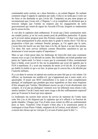 commandait notre section, un « deux barrettes », un certain Baguet. Ne sachant
comment réagir il appela le capitaine par radio. Celui-ci ne tarda pas à venir sur
les lieux et me demanda ce que j’avais dit. J’amputais un peu mon propos en
reconnaissant que j’avais crié « Chapeau ! » et je complétais en déclarant que je
trouvais indigne que l’armée ne respecte pas les engagements de notre
gouvernement qui venait de signer les Accords d’Evian, lesquels se traduisaient
par le cessez-le-feu.
A vrai dire le capitaine était embarrassé. Il savait que j’étais communiste mais
me rendait justice, je ne lui avais jamais posé de problème particulier. Il ajouta
qu’il m’avait même proposé pour être Premier canonnier ! Il faut vous préciser
que j’étais pratiquement le plus ancien dans le grade le moins élevé ! En fait sa
proposition n’était pas vraiment franche puisque, je l’ai appris par la suite,
j’avais bien été inscrit sur une liste mais à la fin, de façon à ne pas être promu.
J’ai donc fini mon service militaire comme Deuxième canonnier ce qui au
demeurant n’avait aucune espèce d’importance !
Mais ce qui s’était passé dans les faubourgs de Géryville était sans commune
mesure avec ce qui s’est déroulé au centre. Des fusillades ont éclaté pendant une
partie de l’après-midi. Le bruit a couru que le commando Cobra, normalement
basé à Saïda, avait ouvert le feu sur la population qui avait été appelée par le
FLN à manifester. Il y avait une trentaine de morts a-t-il été dit. Je n’ai jamais
pu établir la réalité ce qui a eu lieu. Je pense que le couvre-feu a été décrété par
l’autorité militaire.
Il y a eu dans le secteur où opérait ma section un autre fait que je vais relater. Un
officier, un lieutenant me semble-t-il, qui n’appartenait pas à notre unité, m’a
apostrophé. Il tenait une MAT (mitraillette) à la main et était complètement
paniqué, m’expliquant que pendant que nous regardions en face nous risquions
d’être attaqués par l’arrière. Décidément encore un qui n’avait absolument rien
compris. Je n’ai pas pu dialoguer vraiment avec lui tellement nous étions à des
années lumière l’un de l’autre mais mon visage a dû être suffisamment expressif
pour qu’il mesure le fossé qui nous séparait.
Le lendemain ma section était encore de service de maintien de l’ordre mais
cette fois j’en ai été dispensé par le capitaine qui m’a affecté à la fonction de
garde chambre. Chaque jour l’un d’entre nous restait en effet au cantonnement
pour ce faire. Toutefois l’état d’esprit n’était plus à la soumission parmi le
contingent et Jean-Pierre Valade, originaire de la Corrèze, avait déclaré : « S’il y
a encore des choses qui ne vont pas il y en aura d’autres pour le dire ! »

- 69 -

 