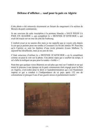 Défense d’afficher… sauf pour la paix en Algérie

Cette photo a été retrouvée récemment en faisant du rangement à la section de
Béziers du parti communiste.
Je me souviens de cette inscription à la peinture blanche « SAUF POUR LA
PAIX EN ALGERIE », qui complétait le « DEFENSE D’AFFICHER », qui
avait été tracée sur un mur du côté du Faubourg.
L’endroit exact je ne saurais dire mais je me rappelle que je voyais cela depuis
le car que je prenais pour me rendre à Cessenon à la fin des années 50. Peut-être
qu’à l’arrière ce sont les fenêtres d’une école primaire (Louis Malbosc ?),
aujourd’hui désaffectée, mais je ne jure de rien.
C’était astucieux d’utiliser le « DEFENSE D’AFFICHER » en le complétant
comme on peut le voir sur la photo. Une photo sépia qui a souffert du temps, il
m’a fallu la trafiquer un peu pour la rendre « lisible » !
Peut-être que quelque vieux Biterrois en sait plus que moi sur l’endroit et sur qui
tenait le pinceau à une époque où le parti communiste était engagé pour la Paix
en Algérie, c'est-à-dire pour le droit à l’autodétermination qui s’est finalement
imposé et qui a conduit à l’indépendance de ce pays après 132 ans de
colonialisme et presque 8 ans d’une guerre atroce et parfaitement inutile !

-7-

 