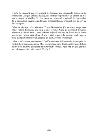 Il m’a été rapporté que ce seraient les hommes du commando Cobra ou du
commando Georges (basés à Saïda), qui sont les responsables du drame. Je n’ai
pas le moyen de vérifier. Si c’est exact on comprend la volonté de représailles
de la population envers ceux de leurs compatriotes qui s’étaient mis au service
de l’occupant.
Grâce au site que gère Monsieur Toumi Noureddine j’ai eu un échange avec
Mme Fatima Esstitnia, une fille d’une victime. Celle-ci s’appelait Belaouni
Mebarka et devait être… nous dirions aujourd’hui une militante de la cause
algérienne. Fatima avait alors 17 ans et était restée à la maison, tandis que sa
mère était partie manifester, drapeau en main, avec sa jeune sœur.
Hélas la mère n’est pas revenue ! On l’a retrouvée le lendemain, morte près du
pont de Legraba nous a dit sa fille, en cherchant sans doute à entrer dans le bain
maure dont la porte est restée désespérément fermée. Peut-être a-t-elle été tuée
après le couvre-feu qui avait été décrété ?

- 72 -

 