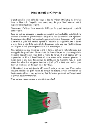 Dans un café de Géryville
C’était quelques jours après le cessez-le-feu du 19 mars 1962 et je me trouvais
dans un bistrot de Géryville, sans doute avec Jacques Flotté, comme moi à
l’époque instituteur dans le civil.
Nous avons d’ailleurs deux souvenirs différents de ce qui s’est passé ce soir là
dans ce café.
Pour ce qui me concerne je revois au comptoir un Maghrébin satisfait de la
situation et déclarant que du Maroc à l’Egypte « ils » étaient chez eux à présent.
Je revois aussi un Pied Noir particulièrement mécontent des propos qu’il venait
d’entendre et qui s’était montré agressif à l’encontre du Maghrébin. Oui il devait
y avoir dans la tête de la majorité des Européens cette idée que l’indépendance
de l’Algérie n’était pas acceptable et qu’elle ne serait pas !
Je ne garantis pas que ce soit ce soir là et dans ce café qu’a eu lieu la scène que
se rappelle Jacques Flotté. Nous avions été interpellés par un client maghrébin,
le même peut-être que celui dont je viens de parler. Il avait déclaré être le
responsable du FLN à Bou-Ktoub où nous avions étés cantonnés pendant de
longs mois et que nous les appelés du contingent ne risquions rien. Il avait
ajouté être chauffeur de poids lourd et précisé qu’il arrêtait son camion pour
boire un coup dans un des deux cafés du village.
A Bou-Ktoub je ne suis jamais allé au café mais je me souviens d’un camion
souvent stationné au petit matin, le moteur en marche, devant le bâtiment où
l’autre maître-chien et moi logions, en face du bistrot que tenait un Européen qui
s’appelait peut-être Martinez.
N’en sachant pas davantage je n’en dirai pas plus !

- 73 -

 