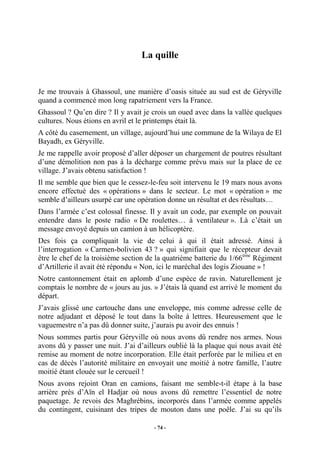La quille

Je me trouvais à Ghassoul, une manière d’oasis située au sud est de Géryville
quand a commencé mon long rapatriement vers la France.
Ghassoul ? Qu’en dire ? Il y avait je crois un oued avec dans la vallée quelques
cultures. Nous étions en avril et le printemps était là.
A côté du casernement, un village, aujourd’hui une commune de la Wilaya de El
Bayadh, ex Géryville.
Je me rappelle avoir proposé d’aller déposer un chargement de poutres résultant
d’une démolition non pas à la décharge comme prévu mais sur la place de ce
village. J’avais obtenu satisfaction !
Il me semble que bien que le cessez-le-feu soit intervenu le 19 mars nous avons
encore effectué des « opérations » dans le secteur. Le mot « opération » me
semble d’ailleurs usurpé car une opération donne un résultat et des résultats…
Dans l’armée c’est colossal finesse. Il y avait un code, par exemple on pouvait
entendre dans le poste radio « De roulettes… à ventilateur ». Là c’était un
message envoyé depuis un camion à un hélicoptère.
Des fois ça compliquait la vie de celui à qui il était adressé. Ainsi à
l’interrogation « Carmen-bolivien 43 ? » qui signifiait que le récepteur devait
être le chef de la troisième section de la quatrième batterie du 1/66ème Régiment
d’Artillerie il avait été répondu « Non, ici le maréchal des logis Ziouane » !
Notre cantonnement était en aplomb d’une espèce de ravin. Naturellement je
comptais le nombre de « jours au jus. » J’étais là quand est arrivé le moment du
départ.
J’avais glissé une cartouche dans une enveloppe, mis comme adresse celle de
notre adjudant et déposé le tout dans la boîte à lettres. Heureusement que le
vaguemestre n’a pas dû donner suite, j’aurais pu avoir des ennuis !
Nous sommes partis pour Géryville où nous avons dû rendre nos armes. Nous
avons dû y passer une nuit. J’ai d’ailleurs oublié là la plaque qui nous avait été
remise au moment de notre incorporation. Elle était perforée par le milieu et en
cas de décès l’autorité militaire en envoyait une moitié à notre famille, l’autre
moitié étant clouée sur le cercueil !
Nous avons rejoint Oran en camions, faisant me semble-t-il étape à la base
arrière près d’Aïn el Hadjar où nous avons dû remettre l’essentiel de notre
paquetage. Je revois des Maghrébins, incorporés dans l’armée comme appelés
du contingent, cuisinant des tripes de mouton dans une poêle. J’ai su qu’ils
- 74 -

 