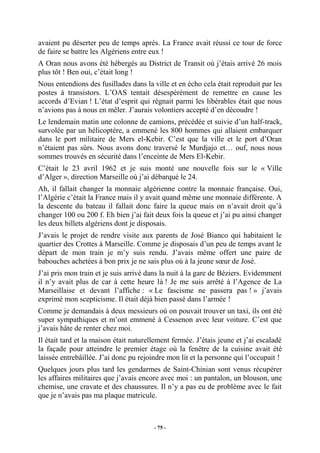 avaient pu déserter peu de temps après. La France avait réussi ce tour de force
de faire se battre les Algériens entre eux !
A Oran nous avons été hébergés au District de Transit où j’étais arrivé 26 mois
plus tôt ! Ben oui, c’était long !
Nous entendions des fusillades dans la ville et en écho cela était reproduit par les
postes à transistors. L’OAS tentait désespérément de remettre en cause les
accords d’Evian ! L’état d’esprit qui régnait parmi les libérables était que nous
n’avions pas à nous en mêler. J’aurais volontiers accepté d’en découdre !
Le lendemain matin une colonne de camions, précédée et suivie d’un half-track,
survolée par un hélicoptère, a emmené les 800 hommes qui allaient embarquer
dans le port militaire de Mers el-Kebir. C’est que la ville et le port d’Oran
n’étaient pas sûrs. Nous avons donc traversé le Murdjajo et… ouf, nous nous
sommes trouvés en sécurité dans l’enceinte de Mers El-Kebir.
C’était le 23 avril 1962 et je suis monté une nouvelle fois sur le « Ville
d’Alger », direction Marseille où j’ai débarqué le 24.
Ah, il fallait changer la monnaie algérienne contre la monnaie française. Oui,
l’Algérie c’était la France mais il y avait quand même une monnaie différente. A
la descente du bateau il fallait donc faire la queue mais on n’avait droit qu’à
changer 100 ou 200 f. Eh bien j’ai fait deux fois la queue et j’ai pu ainsi changer
les deux billets algériens dont je disposais.
J’avais le projet de rendre visite aux parents de José Bianco qui habitaient le
quartier des Crottes à Marseille. Comme je disposais d’un peu de temps avant le
départ de mon train je m’y suis rendu. J’avais même offert une paire de
babouches achetées à bon prix je ne sais plus où à la jeune sœur de José.
J’ai pris mon train et je suis arrivé dans la nuit à la gare de Béziers. Evidemment
il n’y avait plus de car à cette heure là ! Je me suis arrêté à l’Agence de La
Marseillaise et devant l’affiche : « Le fascisme ne passera pas ! » j’avais
exprimé mon scepticisme. Il était déjà bien passé dans l’armée !
Comme je demandais à deux messieurs où on pouvait trouver un taxi, ils ont été
super sympathiques et m’ont emmené à Cessenon avec leur voiture. C’est que
j’avais hâte de renter chez moi.
Il était tard et la maison était naturellement fermée. J’étais jeune et j’ai escaladé
la façade pour atteindre le premier étage où la fenêtre de la cuisine avait été
laissée entrebâillée. J’ai donc pu rejoindre mon lit et la personne qui l’occupait !
Quelques jours plus tard les gendarmes de Saint-Chinian sont venus récupérer
les affaires militaires que j’avais encore avec moi : un pantalon, un blouson, une
chemise, une cravate et des chaussures. Il n’y a pas eu de problème avec le fait
que je n’avais pas ma plaque matricule.

- 75 -

 