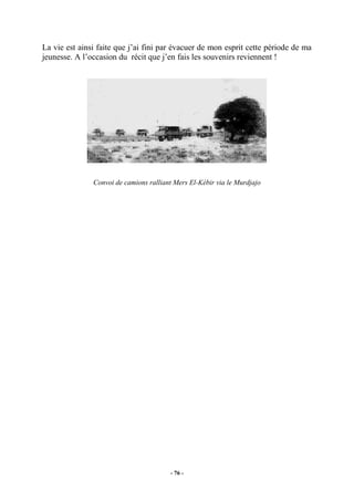 La vie est ainsi faite que j’ai fini par évacuer de mon esprit cette période de ma
jeunesse. A l’occasion du récit que j’en fais les souvenirs reviennent !

Convoi de camions ralliant Mers El-Kébir via le Murdjajo

- 76 -

 