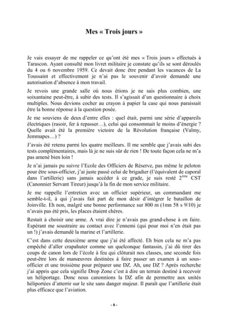 Mes « Trois jours »

Je vais essayer de me rappeler ce qu’ont été mes « Trois jours » effectués à
Tarascon. Ayant consulté mon livret militaire je constate qu’ils se sont déroulés
du 4 ou 6 novembre 1959. Ce devait donc être pendant les vacances de La
Toussaint et effectivement je n’ai pas le souvenir d’avoir demandé une
autorisation d’absence à mon travail.
Je revois une grande salle où nous étions je ne sais plus combien, une
soixantaine peut-être, à subir des tests. Il s’agissait d’un questionnaire à choix
multiples. Nous devions cocher au crayon à papier la case qui nous paraissait
être la bonne réponse à la question posée.
Je me souviens de deux d’entre elles : quel était, parmi une série d’appareils
électriques (rasoir, fer à repasser…), celui qui consommait le moins d’énergie ?
Quelle avait été la première victoire de la Révolution française (Valmy,
Jemmapes…) ?
J’avais été retenu parmi les quatre meilleurs. Il me semble que j’avais subi des
tests complémentaires, mais là je ne suis sûr de rien ! De toute façon cela ne m’a
pas amené bien loin !
Je n’ai jamais pu suivre l’Ecole des Officiers de Réserve, pas même le peloton
pour être sous-officier, j’ai juste passé celui de brigadier (l’équivalent de caporal
dans l’artillerie) sans jamais accéder à ce grade, je suis resté 2 ème CST
(Canonnier Servant Tireur) jusqu’à la fin de mon service militaire.
Je me rappelle l’entretien avec un officier supérieur, un commandant me
semble-t-il, à qui j’avais fait part de mon désir d’intégrer le bataillon de
Joinville. Eh non, malgré une bonne performance sur 800 m (1mn 58 s 9/10) je
n’avais pas été pris, les places étaient chères.
Restait à choisir une arme. A vrai dire je n’avais pas grand-chose à en faire.
Espérant me soustraire au contact avec l’ennemi (qui pour moi n’en était pas
un !) j’avais demandé la marine et l’artillerie.
C’est dans cette deuxième arme que j’ai été affecté. Eh bien cela ne m’a pas
empêché d’aller crapahuter comme un quelconque fantassin, j’ai dû tirer des
coups de canon lors de l’école à feu qui clôturait nos classes, une seconde fois
peut-être lors de manœuvres destinées à faire passer un examen à un sousofficier et une troisième pour préparer une DZ. Ah, une DZ ? Après recherche
j’ai appris que cela signifie Drop Zone c’est à dire un terrain destiné à recevoir
un héliportage. Donc nous canonnions la DZ afin de permettre aux unités
héliportées d’atterrir sur le site sans danger majeur. Il paraît que l’artillerie était
plus efficace que l’aviation.
-8-

 