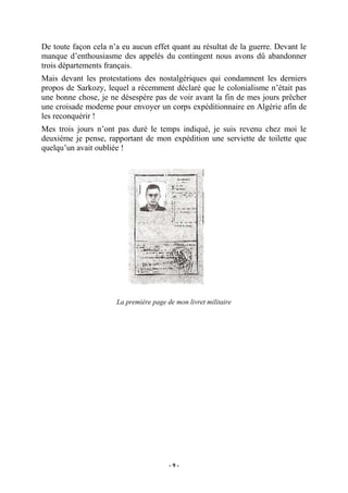 De toute façon cela n’a eu aucun effet quant au résultat de la guerre. Devant le
manque d’enthousiasme des appelés du contingent nous avons dû abandonner
trois départements français.
Mais devant les protestations des nostalgériques qui condamnent les derniers
propos de Sarkozy, lequel a récemment déclaré que le colonialisme n’était pas
une bonne chose, je ne désespère pas de voir avant la fin de mes jours prêcher
une croisade moderne pour envoyer un corps expéditionnaire en Algérie afin de
les reconquérir !
Mes trois jours n’ont pas duré le temps indiqué, je suis revenu chez moi le
deuxième je pense, rapportant de mon expédition une serviette de toilette que
quelqu’un avait oubliée !

La première page de mon livret militaire

-9-

 