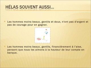 Les hommes moins beaux, gentils et doux, n'ont pas d'argent et pas de courage pour en gagner. Les hommes moins beaux, gentils, financièrement à l’aise, pensent que nous les aimons à la hauteur de leur compte en banque. 